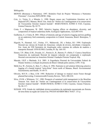 Bibliografia:
BIONTE (Biomassa e Nutrientes). 1997. Relatório Final do Projeto “Biomassa e Nutrientes
    Florestais”. Convênio INPA/DFID. 344p.
Coic, A., Vieira, G. e Minette, L. 1990. Degats causes par l’exploitation forestiere sur lê
     dispositif ZF2, Manaus, Bresil. Em: Anais do “Atelier sur l’aménagement et la conservation
     de l’écosystème forestier tropical humide”. MAB/UNESCO, IUFRO E FAO, Cayenne,
     Guiana Francesa. Pp. 62-73.
Costa, F. e Magnusson, W. 2002. Selective logging effects on abundance, diversity, and
     composition of tropical understory herbs. Ecological Applications, 12(3):807-819.
Guilherme, E. e Cintra, R. 2001. Effects of intensity and age of selective logging and tree girdling
     on an understory bird community composition in Central Amazonia, Brazil. Biotropica, 7:
     77-92.
Higuchi, N., Hummel, A.C., Freitas, J.V., Malinovski, J.R. e Stokes, B.J. 1994. Exploração
     florestal nas várzeas do Estado do Amazonas: seleção de árvores, derrubada e transporte.
     Em: Anais do VIII Seminário de Atualização sobre sistemas de colheita de madeira e
     transporte florestal. UFPr/IUFRO, Curitiba, Pr. Pp. 168-193.
Homes, T.P., Blate, G.M., Zweede, J.C., Pereira Jr., R., Barreto, P. e Boltz, F. Custos e benefícios
    financeiros da exploração florestal de impacto reduzido em comparação à exploração
    florestal convencional na Amazônia Oriental. Fundação Floresta Tropical. 69p.
Macedo, J.H.P. e Machado, S.A. 2003. A Engenharia Florestal da Universidade Federal do
    Paraná: história e evolução da primeira do Brasil. Editado pelos autores, UFPr. 513p.
Mello Ivo, W., Ferreira, S., Biot, Y. e Ross, S. 1996. Nutrients in soil solution following selective
     logging of a humid tropical “terra-firme” forest north of Manaus, Brazil. Enviornmental
     Geochemistry and Health, 18: 69-75.
Oliveira, M.V.N. e Braz, E.M. 1995. Reduction of damage to tropical moist Forest through
     planned harvesting. Commonwealth Forestry Review, 74(3): 208-210.
Silva, J.N.M. e Whitmore, T.C. 1990. Prospects of sustained yield management in the Brazilian
      Amazon. Em: Anais do “Atelier sur l’aménagement et la conservation de l’écosystème
      forestier tropical humide”. MAB/UNESCO, IUFRO E FAO, Cayenne, Guiana Francesa.
      Pp. 86-117.
SUDAM. 1978. Estudo de viabilidade técnico-econômica da exploração mecanizada em floresta
   de terra-firme na região de Curuá-Una. PNUD/FAO/IBDF/BRA-76/027. 131 p.




                                                                                                 275
 