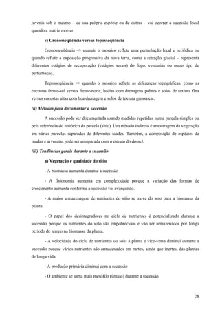 juvenis sob o mesmo – de sua própria espécie ou de outras – vai ocorrer a sucessão local
quando a matriz morrer.

          e) Cronosseqüência versus toposseqüência

          Cronosseqüência => quando o mosaico reflete uma perturbação local e periódica ou
quando reflete a exposição progressiva da nova terra, como a retração glacial – representa
diferentes estágios de recuperação (estágios serais) do fogo, ventanias ou outro tipo de
perturbação.

          Toposseqüência => quando o mosaico reflete as diferenças topográficas, como as
encostas frente-sul versus frente-norte, bacias com drenagens pobres e solos de textura fina
versus encostas altas com boa drenagem e solos de textura grossa etc.

(ii) Métodos para documentar a sucessão

          A sucessão pode ser documentada usando medidas repetidas numa parcela simples ou
pela referência do histórico da parcela (sítio). Um método indireto é amostragem da vegetação
em várias parcelas separadas de diferentes idades. Também, a composição de espécies de
mudas e arvoretas pode ser comparada com o estrato do dossel.

(iii) Tendências gerais durante a sucessão

          a) Vegetação e qualidade do sítio

          - A biomassa aumenta durante a sucessão

          - A fisionomia aumenta em complexidade porque a variação das formas de
crescimento aumenta conforme a sucessão vai avançando.

          - A maior armazenagem de nutrientes do sítio se move do solo para a biomassa da
planta.

          - O papel dos desintegradores no ciclo de nutrientes é potencializado durante a
sucessão porque os nutrientes do solo são empobrecidos e vão ser armazenados por longo
período de tempo na biomassa da planta.

          - A velocidade do ciclo de nutrientes do solo à planta e vice-versa diminui durante a
sucessão porque vários nutrientes são armazenados em partes, ainda que inertes, das plantas
de longa vida.

          - A produção primária diminui com a sucessão

          - O ambiente se torna mais mesófilo (úmido) durante a sucessão.



                                                                                            28
 
