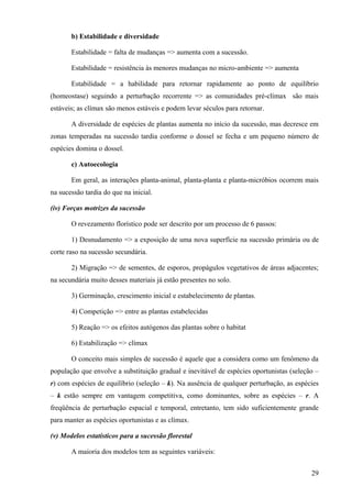 b) Estabilidade e diversidade

       Estabilidade = falta de mudanças => aumenta com a sucessão.

       Estabilidade = resistência às menores mudanças no micro-ambiente => aumenta

       Estabilidade = a habilidade para retornar rapidamente ao ponto de equilíbrio
(homeostase) seguindo a perturbação recorrente => as comunidades pré-clímax são mais
estáveis; as clímax são menos estáveis e podem levar séculos para retornar.

       A diversidade de espécies de plantas aumenta no início da sucessão, mas decresce em
zonas temperadas na sucessão tardia conforme o dossel se fecha e um pequeno número de
espécies domina o dossel.

       c) Autoecologia

       Em geral, as interações planta-animal, planta-planta e planta-micróbios ocorrem mais
na sucessão tardia do que na inicial.

(iv) Forças motrizes da sucessão

       O revezamento florístico pode ser descrito por um processo de 6 passos:

       1) Desnudamento => a exposição de uma nova superfície na sucessão primária ou de
corte raso na sucessão secundária.

       2) Migração => de sementes, de esporos, propágulos vegetativos de áreas adjacentes;
na secundária muito desses materiais já estão presentes no solo.

       3) Germinação, crescimento inicial e estabelecimento de plantas.

       4) Competição => entre as plantas estabelecidas

       5) Reação => os efeitos autógenos das plantas sobre o habitat

       6) Estabilização => clímax

       O conceito mais simples de sucessão é aquele que a considera como um fenômeno da
população que envolve a substituição gradual e inevitável de espécies oportunistas (seleção –
r) com espécies de equilíbrio (seleção – k). Na ausência de qualquer perturbação, as espécies
– k estão sempre em vantagem competitiva, como dominantes, sobre as espécies – r. A
freqüência de perturbação espacial e temporal, entretanto, tem sido suficientemente grande
para manter as espécies oportunistas e as clímax.

(v) Modelos estatísticos para a sucessão florestal

       A maioria dos modelos tem as seguintes variáveis:


                                                                                          29
 
