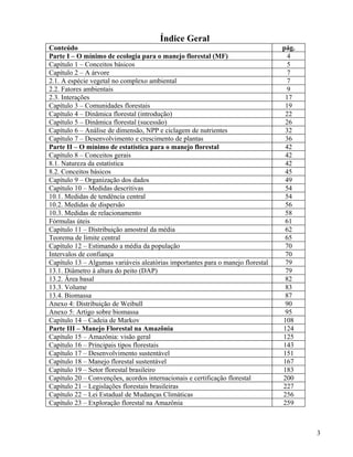 Índice Geral
Conteúdo                                                                         pág.
Parte I – O mínimo de ecologia para o manejo florestal (MF)                        4
Capítulo 1 – Conceitos básicos                                                     5
Capítulo 2 – A árvore                                                              7
2.1. A espécie vegetal no complexo ambiental                                       7
2.2. Fatores ambientais                                                            9
2.3. Interações                                                                   17
Capítulo 3 – Comunidades florestais                                               19
Capítulo 4 – Dinâmica florestal (introdução)                                      22
Capítulo 5 – Dinâmica florestal (sucessão)                                        26
Capítulo 6 – Análise de dimensão, NPP e ciclagem de nutrientes                    32
Capítulo 7 – Desenvolvimento e crescimento de plantas                             36
Parte II – O mínimo de estatística para o manejo florestal                        42
Capítulo 8 – Conceitos gerais                                                     42
8.1. Natureza da estatística                                                      42
8.2. Conceitos básicos                                                            45
Capítulo 9 – Organização dos dados                                                49
Capítulo 10 – Medidas descritivas                                                 54
10.1. Medidas de tendência central                                                54
10.2. Medidas de dispersão                                                        56
10.3. Medidas de relacionamento                                                   58
Fórmulas úteis                                                                    61
Capítulo 11 – Distribuição amostral da média                                      62
Teorema de limite central                                                         65
Capítulo 12 – Estimando a média da população                                      70
Intervalos de confiança                                                           70
Capítulo 13 – Algumas variáveis aleatórias importantes para o manejo florestal    79
13.1. Diâmetro à altura do peito (DAP)                                            79
13.2. Área basal                                                                  82
13.3. Volume                                                                      83
13.4. Biomassa                                                                    87
Anexo 4: Distribuição de Weibull                                                  90
Anexo 5: Artigo sobre biomassa                                                    95
Capítulo 14 – Cadeia de Markov                                                   108
Parte III – Manejo Florestal na Amazônia                                         124
Capítulo 15 – Amazônia: visão geral                                              125
Capítulo 16 – Principais tipos florestais                                        143
Capítulo 17 – Desenvolvimento sustentável                                        151
Capítulo 18 – Manejo florestal sustentável                                       167
Capítulo 19 – Setor florestal brasileiro                                         183
Capítulo 20 – Convenções, acordos internacionais e certificação florestal        200
Capítulo 21 – Legislações florestais brasileiras                                 227
Capítulo 22 – Lei Estadual de Mudanças Climáticas                                256
Capítulo 23 – Exploração florestal na Amazônia                                   259



                                                                                        3
 