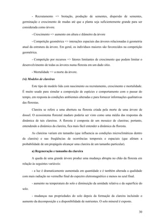 - Recrutamento => brotação, produção de sementes, dispersão de sementes,
germinação e crescimento de mudas até que a planta seja suficientemente grande para ser
considerada como árvore.

        - Crescimento => aumento em altura e diâmetro da árvore

        - Competição geométrica => interações espaciais das árvores relacionadas à geometria
atual da estrutura da árvore. Em geral, os indivíduos maiores são favorecidos na competição
geométrica.

        - Competição por recursos => fatores limitantes de crescimento que podem limitar o
desenvolvimento de todas as árvores numa floresta em um dado sítio.

        - Mortalidade => a morte da árvore.

(vi) Modelos de clareiras

        Este tipo de modelo lida com nascimento ou recrutamento, crescimento e mortalidade.
É muito usado para simular a composição de espécies e comportamento com o passar do
tempo, em resposta às condições ambientais alteradas e para fornecer informações qualitativas
das florestas.

        Clareira se refere a uma abertura na floresta criada pela morte de uma árvore de
dossel. O ecossistema florestal maduro poderia ser visto como uma média das respostas da
dinâmica de tais clareiras. A floresta é composta de um mosaico de clareiras; portanto,
entendendo a dinâmica da clareira, fica mais fácil entender a dinâmica da floresta.

        As clareiras variam em tamanho (que influencia as condições microclimáticas dentro
da clareira) e nas freqüências de ocorrências temporais e espaciais (que afetam a
probabilidade de um propágulo alcançar uma clareira de um tamanho particular).

        a) Regeneração e tamanho da clareira

        A queda de uma grande árvore produz uma mudança abrupta no chão da floresta em
relação às seguintes variáveis:

        - a luz é dramaticamente aumentada em quantidade e é também alterada a qualidade
com mais radiação no vermelho final do espectro eletromagnético e menos no azul final.

        - aumento na temperatura do solo e diminuição da umidade relativa e da superfície do
solo.

        - mudanças nas propriedades do solo depois da formação da clareira incluindo o
aumento da decomposição e a disponibilidade de nutrientes. O solo mineral é exposto.


                                                                                          30
 