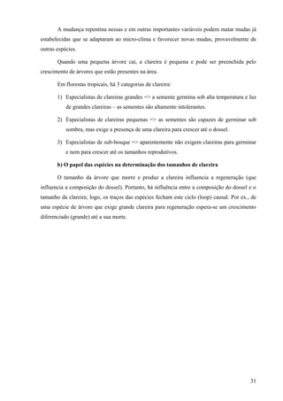 A mudança repentina nessas e em outras importantes variáveis podem matar mudas já
estabelecidas que se adaptaram ao micro-clima e favorecer novas mudas, provavelmente de
outras espécies.

       Quando uma pequena árvore cai, a clareira é pequena e pode ser preenchida pelo
crescimento de árvores que estão presentes na área.

       Em florestas tropicais, há 3 categorias de clareira:

       1) Especialistas de clareiras grandes => a semente germina sob alta temperatura e luz
           de grandes clareiras – as sementes são altamente intolerantes.

       2) Especialistas de clareiras pequenas => as sementes são capazes de germinar sob
           sombra, mas exige a presença de uma clareira para crescer até o dossel.

       3) Especialistas de sub-bosque => aparentemente não exigem clareiras para germinar
           e nem para crescer até os tamanhos reprodutivos.

       b) O papel das espécies na determinação dos tamanhos de clareira

       O tamanho da árvore que morre e produz a clareira influencia a regeneração (que
influencia a composição do dossel). Portanto, há influência entre a composição do dossel e o
tamanho da clareira; logo, os traços das espécies fecham este ciclo (loop) causal. Por ex., de
uma espécie de árvore que exige grande clareira para regeneração espera-se um crescimento
diferenciado (grande) até a sua morte.




                                                                                           31
 