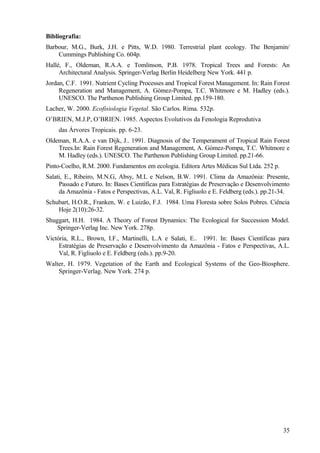 Bibliografia:
Barbour, M.G., Burk, J.H. e Pitts, W.D. 1980. Terrestrial plant ecology. The Benjamin/
    Cummings Publishing Co. 604p.
Hallé, F., Oldeman, R.A.A. e Tomlinson, P.B. 1978. Tropical Trees and Forests: An
     Architectural Analysis. Springer-Verlag Berlin Heidelberg New York. 441 p.
Jordan, C.F. 1991. Nutrient Cycling Processes and Tropical Forest Management. In: Rain Forest
     Regeneration and Management, A. Gómez-Pompa, T.C. Whitmore e M. Hadley (eds.).
     UNESCO. The Parthenon Publishing Group Limited. pp.159-180.
Lacher, W. 2000. Ecofisiologia Vegetal. São Carlos. Rima. 532p.
O’BRIEN, M.J.P, O’BRIEN. 1985. Aspectos Evolutivos da Fenologia Reprodutiva
     das Árvores Tropicais. pp. 6-23.
Oldeman, R.A.A. e van Dijk, J.. 1991. Diagnosis of the Temperament of Tropical Rain Forest
    Trees.In: Rain Forest Regeneration and Management, A. Gómez-Pompa, T.C. Whitmore e
    M. Hadley (eds.). UNESCO. The Parthenon Publishing Group Limited. pp.21-66.
Pinto-Coelho, R.M. 2000. Fundamentos em ecologia. Editora Artes Médicas Sul Ltda. 252 p.
Salati, E., Ribeiro, M.N.G, Absy, M.L e Nelson, B.W. 1991. Clima da Amazônia: Presente,
     Passado e Futuro. In: Bases Científicas para Estratégias de Preservação e Desenvolvimento
     da Amazônia - Fatos e Perspectivas, A.L. Val, R. Figliuolo e E. Feldberg (eds.). pp.21-34.
Schubart, H.O.R., Franken, W. e Luizão, F.J. 1984. Uma Floresta sobre Solos Pobres. Ciência
    Hoje 2(10):26-32.
Shuggart, H.H. 1984. A Theory of Forest Dynamics: The Ecological for Succession Model.
    Springer-Verlag Inc. New York. 278p.
Victória, R.L., Brown, I.F., Martinelli, L.A e Salati, E.. 1991. In: Bases Científicas para
     Estratégias de Preservação e Desenvolvimento da Amazônia - Fatos e Perspectivas, A.L.
     Val, R. Figliuolo e E. Feldberg (eds.). pp.9-20.
Walter, H. 1979. Vegetation of the Earth and Ecological Systems of the Geo-Biosphere.
    Springer-Verlag. New York. 274 p.




                                                                                            35
 