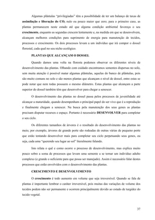 Algumas plântulas “privilegiadas” têm a possibilidade de ter um balanço de taxas de
assimilação e liberação do CO2 nulo ou pouco maior que zero; para o primeiro caso, as
plantas permanecem neste estado até que alguma condição ambiental favoreça o seu
crescimento, enquanto as segundas crescem lentamente e, na medida em que se desenvolvem,
alcançam melhores condições para suprimento de energia para manutenção de tecidos,
processos e crescimento. Os dois processos levam a um indivíduo que irá compor o dossel
florestal, cada qual no seu nicho ecológico.

       PLANTAS QUE ALCANÇAM O DOSSEL

       Quando damos uma volta na floresta podemos observar os diferentes níveis de
desenvolvimento das plantas. Olhando com cuidado encontramos sementes dispersas no solo,
sem muita atenção é possível matar algumas plântulas, aquelas do banco de plântulas, pois
são muito comuns no solo e são menos plantas que alcançam o nível de dossel, entre estas se
pode notar que nem todas possuem o mesmo diâmetro. Estas plantas que alcançam a parte
superior do dossel também têm que desenvolver para chegar a senescer.

       O desenvolvimento das plantas no dossel passa pelos processos de juvenilidade até
alcançar a maturidade, quando desempenham o principal papel do ser vivo que é a reprodução
e finalmente chegam a senescer. Na busca pela manutenção dos seus genes as plantas
precisam disputar recursos e espaço. Portanto é necessário DESENVOLVER para completar
o seu ciclo.

       Os diferentes tamanhos de árvores é o resultado do desenvolvimento das plantas no
meio, por exemplo, árvores de grande porte são rodeadas de outras várias de pequeno porte
que estão tentando desenvolver mais para completar seu ciclo perpetuando seus genes, ou
seja, cada uma “querendo seu lugar ao sol” literalmente falando.

       Isto relata o quê e como ocorre o processo de desenvolvimento, mas explica muito
pouco sobre a soma de processos que levam uma semente a se tornar um indivíduo adulto
complexo (e grande o suficiente para que possa ser manejado). Assim é necessário falar destes
processos que estão envolvidos com o desenvolvimento das plantas.

       CRESCIMENTO E DESENVOLVIMENTO

       O crescimento é todo aumento em volume que seja irreversível. Quando se fala de
plantas é importante lembrar o caráter irreversível, pois muitas das variações de volume dos
tecidos podem não ser permanente e ocorrem principalmente devido ao estado de turgidez do
tecido vegetal.



                                                                                          37
 