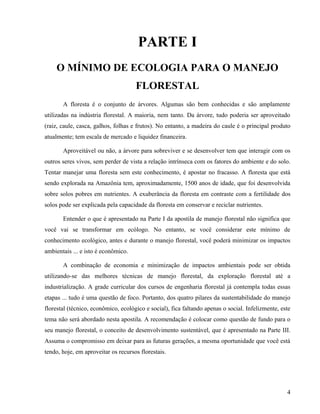 PARTE I
    O MÍNIMO DE ECOLOGIA PARA O MANEJO
                                     FLORESTAL
       A floresta é o conjunto de árvores. Algumas são bem conhecidas e são amplamente
utilizadas na indústria florestal. A maioria, nem tanto. Da árvore, tudo poderia ser aproveitado
(raiz, caule, casca, galhos, folhas e frutos). No entanto, a madeira do caule é o principal produto
atualmente; tem escala de mercado e liquidez financeira.

       Aproveitável ou não, a árvore para sobreviver e se desenvolver tem que interagir com os
outros seres vivos, sem perder de vista a relação intrínseca com os fatores do ambiente e do solo.
Tentar manejar uma floresta sem este conhecimento, é apostar no fracasso. A floresta que está
sendo explorada na Amazônia tem, aproximadamente, 1500 anos de idade, que foi desenvolvida
sobre solos pobres em nutrientes. A exuberância da floresta em contraste com a fertilidade dos
solos pode ser explicada pela capacidade da floresta em conservar e reciclar nutrientes.

       Entender o que é apresentado na Parte I da apostila de manejo florestal não significa que
você vai se transformar em ecólogo. No entanto, se você considerar este mínimo de
conhecimento ecológico, antes e durante o manejo florestal, você poderá minimizar os impactos
ambientais ... e isto é econômico.

       A combinação de economia e minimização de impactos ambientais pode ser obtida
utilizando-se das melhores técnicas de manejo florestal, da exploração florestal até a
industrialização. A grade curricular dos cursos de engenharia florestal já contempla todas essas
etapas ... tudo é uma questão de foco. Portanto, dos quatro pilares da sustentabilidade do manejo
florestal (técnico, econômico, ecológico e social), fica faltando apenas o social. Infelizmente, este
tema não será abordado nesta apostila. A recomendação é colocar como questão de fundo para o
seu manejo florestal, o conceito de desenvolvimento sustentável, que é apresentado na Parte III.
Assuma o compromisso em deixar para as futuras gerações, a mesma oportunidade que você está
tendo, hoje, em aproveitar os recursos florestais.




                                                                                                   4
 