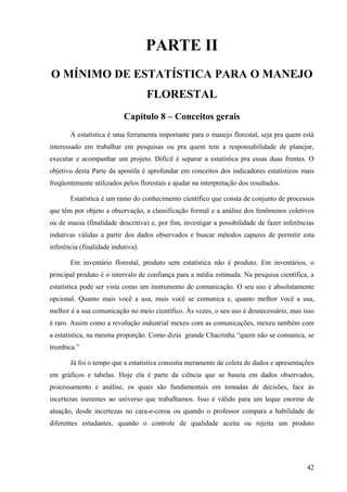 PARTE II
O MÍNIMO DE ESTATÍSTICA PARA O MANEJO
                                    FLORESTAL
                           Capítulo 8 – Conceitos gerais
       A estatística é uma ferramenta importante para o manejo florestal, seja pra quem está
interessado em trabalhar em pesquisas ou pra quem tem a responsabilidade de planejar,
executar e acompanhar um projeto. Difícil é separar a estatística pra essas duas frentes. O
objetivo desta Parte da apostila é aprofundar em conceitos dos indicadores estatísticos mais
freqüentemente utilizados pelos florestais e ajudar na interpretação dos resultados.

       Estatística é um ramo do conhecimento científico que consta de conjunto de processos
que têm por objeto a observação, a classificação formal e a análise dos fenômenos coletivos
ou de massa (finalidade descritiva) e, por fim, investigar a possibilidade de fazer inferências
indutivas válidas a partir dos dados observados e buscar métodos capazes de permitir esta
inferência (finalidade indutiva).

       Em inventário florestal, produto sem estatística não é produto. Em inventários, o
principal produto é o intervalo de confiança para a média estimada. Na pesquisa científica, a
estatística pode ser vista como um instrumento de comunicação. O seu uso é absolutamente
opcional. Quanto mais você a usa, mais você se comunica e, quanto melhor você a usa,
melhor é a sua comunicação no meio científico. Às vezes, o seu uso é desnecessário, mas isso
é raro. Assim como a revolução industrial mexeu com as comunicações, mexeu também com
a estatística, na mesma proporção. Como dizia grande Chacrinha “quem não se comunica, se
trumbica.”

       Já foi o tempo que a estatística consistia meramente de coleta de dados e apresentações
em gráficos e tabelas. Hoje ela é parte da ciência que se baseia em dados observados,
processamento e análise, os quais são fundamentais em tomadas de decisões, face às
incertezas inerentes ao universo que trabalhamos. Isso é válido para um leque enorme de
atuação, desde incertezas no cara-e-coroa ou quando o professor compara a habilidade de
diferentes estudantes, quando o controle de qualidade aceita ou rejeita um produto




                                                                                            42
 