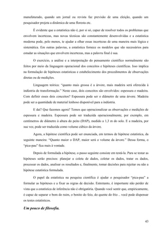 manufaturado, quando um jornal ou revista faz previsão de uma eleição, quando um
pesquisador projeta a dinâmica de uma floresta etc.

        É evidente que a estatística não é, por si só, capaz de resolver todos os problemas que
envolvem incertezas, mas novas técnicas são constantemente desenvolvidas e a estatística
moderna pode, pelo menos, te ajudar a olhar essas incertezas de uma maneira mais lógica e
sistemática. Em outras palavras, a estatística fornece os modelos que são necessários para
estudar as situações que envolvem incertezas, mas a palavra final é sua.

        O exercício, a análise e a interpretação do pensamento científico normalmente são
feitos por meio da linguagem operacional dos conceitos e hipóteses científicas. Isso implica
na formulação de hipóteses estatísticas e estabelecimento dos procedimentos de observações
diretas ou de medições.

        Linguagem teórica: “quanto mais grossa é a árvore, mais madeira será oferecida à
indústria de transformação.” Neste caso, dois conceitos são envolvidos: espessura e madeira.
Com definir esses dois conceitos? Espessura pode ser o diâmetro de uma árvore. Madeira
pode ser a quantidade de material lenhoso disponível para a indústria.

        E daí? Que fazemos agora? Temos que operacionalizar as observações e medições de
espessura e madeira. Espessura pode ser traduzida operacionalmente, por exemplo, em
centímetros de diâmetro à altura do peito (DAP), medido a 1,3 m do solo. E a madeira, por
sua vez, pode ser traduzida como volume cúbico da árvore.

        Agora, a hipótese científica pode ser enunciada, em termos de hipótese estatística, da
seguinte maneira: “Quanto maior o DAP, maior será o volume da árvore.” Dessa forma, o
“pica-pau” fica mais à vontade.

        Depois de formulada a hipótese, o passo seguinte consiste em testá-la. Para se testar as
hipóteses serão precisos: planejar a coleta de dados, coletar os dados, tratar os dados,
processar os dados, analisar os resultados e, finalmente, tomar decisões para rejeitar ou não a
hipótese estatística formulada.

        O papel da estatística na pesquisa científica é ajudar o pesquisador “pica-pau” a
formular as hipóteses e a fixar as regras de decisão. Entretanto, é importante não perder de
vista que a estatística de inferência não é obrigatória. Quando você sentir que, empiricamente,
é capaz de separar o bom do ruim, o bonito do feio, do quente do frio .. você pode dispensar
os testes estatísticos.

Um pouco de filosofia.


                                                                                             43
 