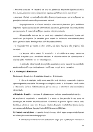 - Aristóteles escreveu: “A verdade é um alvo tão grande que dificilmente alguém deixará de
   tocá-lo, mas, ao mesmo tempo, ninguém será capaz de acertá-lo em cheio, num só tiro.”

   - A meta da ciência é a organização sistemática do conhecimento sobre o universo, baseado nos
   princípios explanatórios que são genuinamente testáveis.

          - O pesquisador tem os dons da instituição e criatividade para saber que o problema é
   importante e quais questões devem ser levantadas; a estatística, por sua vez, o assistirá por meio
   da maximização de output não ambíguos enquanto minimiza os inputs.

          - O pesquisador tem que ter em mente que a pesquisa freqüentemente levanta mais
   questões do que respostas. Os resultados quase sempre são meramente uma demonstração de
   nossa ignorância e uma declaração mais clara do que não sabemos.

   - O pesquisador tem que manter os olhos abertos, sua mente flexível e estar preparado para
   surpresas.

          - A pesquisa está na cabeça do pesquisador; o laboratório ou o campo meramente
   confirma ou rejeita o que a sua mente concebeu. A sabedoria consiste em conhecer mais as
   questões certas para fazer e não nas certas respostas.

          - A aplicação indiscriminada dos métodos quantitativos sobre inesgotáveis quantidades
   de dados não significa que o entendimento científico vai emergir só por causa disso.

8.1. A Natureza da Estatística:

   Basicamente, são dois tipos de estatística: descritiva e de inferência.

          A ciência da estatística inclui ambas, descritiva e de inferência. A estatística descritiva
   apareceu primeiro, nos censos feitos na época do império romano. A de Inferência é mais recente
   e é baseada na teoria da probabilidade que, por sua vez, não se estabeleceu antes da metade do
   século XVII.

   a) Estatística descritiva => consiste de métodos para organizar e sumarizar as informações.

   O propósito da organização e sumarização é te ajudar na interpretação de um monte de
   informações. Os métodos descritivos incluem a construção de gráficos, figuras e tabelas, como
   também, o cálculo de vários tipos de médias e índices. Exemplo: resultado final de uma eleição
   apresentado pelo Tribunal Superior Eleitoral (TSE), censo do IBGE etc.

   b) Estatística de inferência => consiste de métodos para inferir sobre uma população baseada
   na informação de uma amostra da população.

          A estatística de inferência moderna praticamente surgiu após as publicações científicas de


                                                                                                  44
 