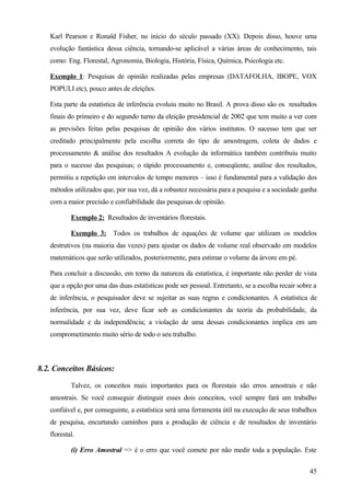 Karl Pearson e Ronald Fisher, no início do século passado (XX). Depois disso, houve uma
   evolução fantástica dessa ciência, tornando-se aplicável a várias áreas de conhecimento, tais
   como: Eng. Florestal, Agronomia, Biologia, História, Física, Química, Psicologia etc.

   Exemplo 1: Pesquisas de opinião realizadas pelas empresas (DATAFOLHA, IBOPE, VOX
   POPULI etc), pouco antes de eleições.

   Esta parte da estatística de inferência evoluiu muito no Brasil. A prova disso são os resultados
   finais do primeiro e do segundo turno da eleição presidencial de 2002 que tem muito a ver com
   as previsões feitas pelas pesquisas de opinião dos vários institutos. O sucesso tem que ser
   creditado principalmente pela escolha correta do tipo de amostragem, coleta de dados e
   processamento & análise dos resultados A evolução da informática também contribuiu muito
   para o sucesso das pesquisas; o rápido processamento e, conseqüente, análise dos resultados,
   permitiu a repetição em intervalos de tempo menores – isso é fundamental para a validação dos
   métodos utilizados que, por sua vez, dá a robustez necessária para a pesquisa e a sociedade ganha
   com a maior precisão e confiabilidade das pesquisas de opinião.

           Exemplo 2: Resultados de inventários florestais.

           Exemplo 3: Todos os trabalhos de equações de volume que utilizam os modelos
   destrutivos (na maioria das vezes) para ajustar os dados de volume real observado em modelos
   matemáticos que serão utilizados, posteriormente, para estimar o volume da árvore em pé.

   Para concluir a discussão, em torno da natureza da estatística, é importante não perder de vista
   que a opção por uma das duas estatísticas pode ser pessoal. Entretanto, se a escolha recair sobre a
   de inferência, o pesquisador deve se sujeitar as suas regras e condicionantes. A estatística de
   inferência, por sua vez, deve ficar sob as condicionantes da teoria da probabilidade, da
   normalidade e da independência; a violação de uma dessas condicionantes implica em um
   comprometimento muito sério de todo o seu trabalho.



8.2. Conceitos Básicos:

           Talvez, os conceitos mais importantes para os florestais são erros amostrais e não
   amostrais. Se você conseguir distinguir esses dois conceitos, você sempre fará um trabalho
   confiável e, por conseguinte, a estatística será uma ferramenta útil na execução de seus trabalhos
   de pesquisa, encurtando caminhos para a produção de ciência e de resultados de inventário
   florestal.

           (i) Erro Amostral => é o erro que você comete por não medir toda a população. Este


                                                                                                   45
 