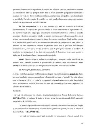 parâmetro é mensurável e, dependendo da escolha dos métodos, você tem condições de aumentar
ou diminuir este erro. De qualquer modo, trata-se de um parâmetro que pode ser controlado e
avaliado por você. É o desvio padrão da média ou, simplesmente, erro padrão e tem fórmula para
o seu cálculo. É a única medida de precisão, por mais paradoxal que possa parecer, em qualquer
trabalho de pesquisa ou de inventário florestal.

       (ii) Erro não-amostral => é o erro humano, que pode ser cometido acidental ou
deliberadamente. É o tipo de erro que você comete ao alocar uma amostra no lugar errado – ex.:
no escritório você faz a opção pela amostragem inteiramente aleatória e sorteia as unidades
amostrais e distribui em sua área estudo; no campo, entretanto, você não consegue alocá-las de
acordo com as coordenadas pré-estabelecidas e alocá-as em outro lugar. Você também comete
erro não-amostral quando utiliza um equipamento defeituoso ou, por preguiça, você “chuta” as
medidas de uma determinada variável. O problema desse erro é que você não consegue
dimensioná-lo e, neste caso, não há estatística que dê jeito para consertar o mal-feito. A
estatística e o computador só são úteis na interpretação de fenômenos observados quando os
dados são de absoluta confiança e sem erros não-amostrais.

       Moral: Busque sempre a melhor metodologia para conseguir a maior precisão de seu
trabalho sem, contudo, aumentar a possibilidade de cometer erros não-amostrais. BOM
PESQUISADOR é aquele que não entrega sua coleta de dados para qualquer “PEÃO”.

       (iii) Populações, Parâmetros e Estimativas

A noção central em qualquer problema de amostragem é a existência de uma população. Pense
em uma população como um agregado de valores unitários, onde a “unidade” é a coisa sobre a
qual a observação é feita e o “valor” é a propriedade observada sobre aquela coisa. População é
então o conjunto de todos os indivíduos ou itens sob consideração. Ou ainda: população é o
universo de seu interesse.

Ilustrando:

- se você está interessado em estudar o potencial quantitativo da floresta da Reserva Ducke, a
POPULAÇÃO é o conjunto de todas as árvores acima de um determinado DAP, existentes
naquela área de 10.000 hectares.

       - se para você potencial quantitativo significa volume cúbico obtido de equações simples
(DAP como variável independente), o volume médio (por hectare, por ex.) de todas as árvores da
Reserva Ducke é o PARÂMETRO.

       - se você, no entanto, decidir pela avaliação por amostragem e lançar naquela área



                                                                                            46
 