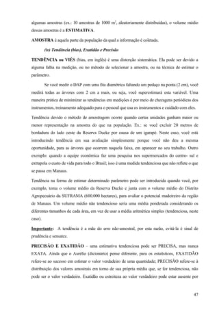 algumas amostras (ex.: 10 amostras de 1000 m2, aleatoriamente distribuídas), o volume médio
dessas amostras é a ESTIMATIVA.

AMOSTRA é aquela parte da população da qual a informação é coletada.

         (iv) Tendência (bias), Exatidão e Precisão

TENDÊNCIA ou VIÉS (bias, em inglês) é uma distorção sistemática. Ela pode ser devido a
alguma falha na medição, ou no método de selecionar a amostra, ou na técnica de estimar o
parâmetro.

         Se você medir o DAP com uma fita diamétrica faltando um pedaço na ponta (2 cm), você
medirá todas as árvores com 2 cm a mais, ou seja, você superestimará esta variável. Uma
maneira prática de minimizar as tendências em medições é por meio de checagens periódicas dos
instrumentos, treinamento adequado para o pessoal que usa os instrumentos e cuidado com eles.

Tendência devido o método de amostragem ocorre quando certas unidades ganham maior ou
menor representação na amostra do que na população. Ex.: se você excluir 20 metros de
bordadura do lado oeste da Reserva Ducke por causa de um igarapé. Neste caso, você está
introduzindo tendência em sua avaliação simplesmente porque você não deu a mesma
oportunidade, para as árvores que ocorrem naquela faixa, em aparecer no seu trabalho. Outro
exemplo: quando a equipe econômica faz uma pesquisa nos supermercados do centro- sul e
extrapola o custo de vida para todo o Brasil; isso é uma medida tendenciosa que não reflete o que
se passa em Manaus.

Tendência na forma de estimar determinado parâmetro pode ser introduzida quando você, por
exemplo, toma o volume médio da Reserva Ducke e junta com o volume médio do Distrito
Agropecuário da SUFRAMA (600.000 hectares), para avaliar o potencial madeireiro da região
de Manaus. Um volume médio não tendencioso seria uma média ponderada considerando os
diferentes tamanhos de cada área, em vez de usar a média aritmética simples (tendenciosa, neste
caso).

Importante: A tendência é a mãe do erro não-amostral, por esta razão, evitá-la é sinal de
prudência e sensatez.

PRECISÃO E EXATIDÃO – uma estimativa tendenciosa pode ser PRECISA, mas nunca
EXATA. Ainda que o Aurélio (dicionário) pense diferente, para os estatísticos, EXATIDÃO
refere-se ao sucesso em estimar o valor verdadeiro de uma quantidade; PRECISÃO refere-se à
distribuição dos valores amostrais em torno de sua própria média que, se for tendenciosa, não
pode ser o valor verdadeiro. Exatidão ou estreiteza ao valor verdadeiro pode estar ausente por



                                                                                              47
 