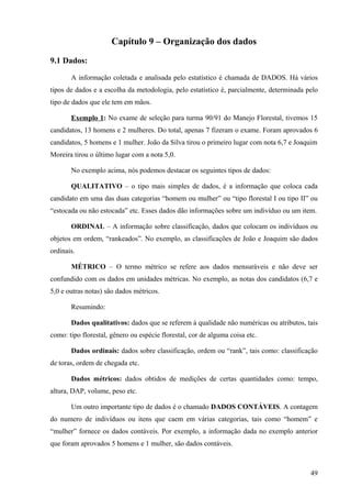 Capítulo 9 – Organização dos dados
9.1 Dados:

       A informação coletada e analisada pelo estatístico é chamada de DADOS. Há vários
tipos de dados e a escolha da metodologia, pelo estatístico é, parcialmente, determinada pelo
tipo de dados que ele tem em mãos.

       Exemplo 1: No exame de seleção para turma 90/91 do Manejo Florestal, tivemos 15
candidatos, 13 homens e 2 mulheres. Do total, apenas 7 fizeram o exame. Foram aprovados 6
candidatos, 5 homens e 1 mulher. João da Silva tirou o primeiro lugar com nota 6,7 e Joaquim
Moreira tirou o último lugar com a nota 5,0.

       No exemplo acima, nós podemos destacar os seguintes tipos de dados:

       QUALITATIVO – o tipo mais simples de dados, é a informação que coloca cada
candidato em uma das duas categorias “homem ou mulher” ou “tipo florestal I ou tipo II” ou
“estocada ou não estocada” etc. Esses dados dão informações sobre um indivíduo ou um item.

       ORDINAL – A informação sobre classificação, dados que colocam os indivíduos ou
objetos em ordem, “rankeados”. No exemplo, as classificações de João e Joaquim são dados
ordinais.

       MÉTRICO – O termo métrico se refere aos dados mensuráveis e não deve ser
confundido com os dados em unidades métricas. No exemplo, as notas dos candidatos (6,7 e
5,0 e outras notas) são dados métricos.

       Resumindo:

       Dados qualitativos: dados que se referem à qualidade não numéricas ou atributos, tais
como: tipo florestal, gênero ou espécie florestal, cor de alguma coisa etc.

       Dados ordinais: dados sobre classificação, ordem ou “rank”, tais como: classificação
de toras, ordem de chegada etc.

       Dados métricos: dados obtidos de medições de certas quantidades como: tempo,
altura, DAP, volume, peso etc.

       Um outro importante tipo de dados é o chamado DADOS CONTÁVEIS. A contagem
do numero de indivíduos ou itens que caem em várias categorias, tais como “homem” e
“mulher” fornece os dados contáveis. Por exemplo, a informação dada no exemplo anterior
que foram aprovados 5 homens e 1 mulher, são dados contáveis.



                                                                                          49
 