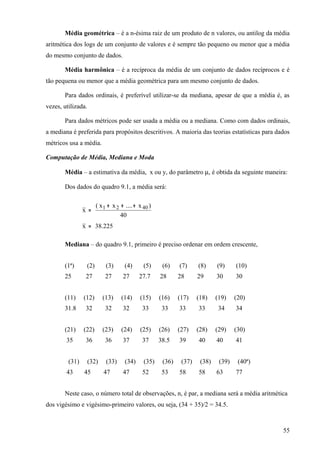 Média geométrica – é a n-ésima raiz de um produto de n valores, ou antilog da média
aritmética dos logs de um conjunto de valores e é sempre tão pequeno ou menor que a média
do mesmo conjunto de dados.

       Média harmônica – é a recíproca da média de um conjunto de dados recíprocos e é
tão pequena ou menor que a média geométrica para um mesmo conjunto de dados.

       Para dados ordinais, é preferível utilizar-se da mediana, apesar de que a média é, as
vezes, utilizada.

       Para dados métricos pode ser usada a média ou a mediana. Como com dados ordinais,
a mediana é preferida para propósitos descritivos. A maioria das teorias estatísticas para dados
métricos usa a média.

Computação de Média, Mediana e Moda

       Média – a estimativa da média, x ou y, do parâmetro µ, é obtida da seguinte maneira:

       Dos dados do quadro 9.1, a média será:

                       ( x 1 + x 2 + .... + x 40 )
                x =
                                   40
                x = 38.225

       Mediana – do quadro 9.1, primeiro é preciso ordenar em ordem crescente,


       (1ª)      (2)        (3)      (4)      (5)     (6)    (7)     (8)     (9)     (10)
       25        27         27      27      27.7     28      28      29      30      30


       (11)     (12)       (13)    (14)     (15)     (16)    (17)    (18)    (19)    (20)
       31.8      32         32      32       33       33     33      33       34     34


       (21)     (22)       (23)    (24)     (25)     (26)    (27)    (28)    (29)    (30)
        35       36         36      37       37      38.5    39      40      40      41


         (31)       (32)    (33)     (34)     (35)    (36)    (37)    (38)    (39)    (40ª)
        43      45         47       47       52       53     58      58      63      77


       Neste caso, o número total de observações, n, é par, a mediana será a média aritmética
dos vigésimo e vigésimo-primeiro valores, ou seja, (34 + 35)/2 = 34.5.



                                                                                              55
 