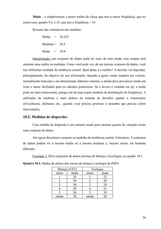 Moda – é simplesmente o ponto médio da classe que tem a maior freqüência, que no
nosso caso, quadro 9.2, é 35, que tem a freqüência = 19.

       Resumo das estimativas das medidas:

                Média    =   38.225

                Mediana = 34.5

                Moda    =    35.0

       Interpretação: um conjunto de dados pode ter mais de uma moda, mas sempre terá
somente uma média ou mediana. Como você pode ver, de um mesmo conjunto de dados, você
tem diferentes medidas de tendência central. Qual delas é a melhor? A decisão vai depender,
principalmente, do objetivo de sua informação. Quando a gente vende madeira em volume,
normalmente truncada a um determinado diâmetro mínimo, a média deve prevalecer tendo em
vista a maior facilidade para os cálculos posteriores. Se a árvore é vendida em pé, a moda
pode ser mais interessante, porque ela dá uma noção também da distribuição de freqüência. A
utilização da mediana é mais prática na tomada de decisões quanto a tratamentos
silviculturais, desbastes etc., quando você precisa priorizar o tamanho que precisa sofrer
intervenções.

10.2. Medidas de dispersão:

       Uma medida de dispersão é um número usado para mostrar quanto de variação existe
num conjunto de dados.

       Até agora discutimos somente as medidas de tendência central. Entretanto, 2 conjuntos
de dados podem ter a mesma média ou a mesma mediana e, mesmo assim, ser bastante
diferente.

       Exemplo 1: Dois conjuntos de dados (turmas de Manejo e Ecologia), no quadro 10.1

Quadro 10.1. Idades de alunos dos cursos de manejo e ecologia do INPA
                          Manejo (CFT)              Ecologia
                         aluno     idade        aluno      idade
                           1         25           1          22
                           2         28           2          30
                           3         30           3          28
                           4         29           4          21
                           5         28           5          39
                         média       28         média        28




                                                                                         56
 