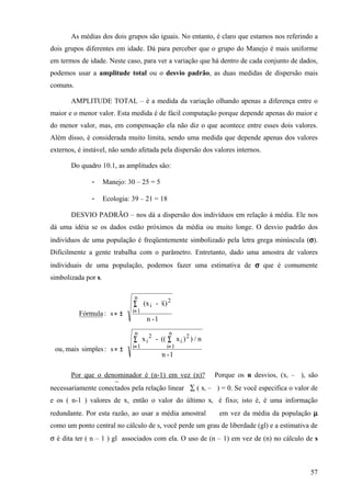 As médias dos dois grupos são iguais. No entanto, é claro que estamos nos referindo a
dois grupos diferentes em idade. Dá para perceber que o grupo do Manejo é mais uniforme
em termos de idade. Neste caso, para ver a variação que há dentro de cada conjunto de dados,
podemos usar a amplitude total ou o desvio padrão, as duas medidas de dispersão mais
comuns.

       AMPLITUDE TOTAL – é a medida da variação olhando apenas a diferença entre o
maior e o menor valor. Esta medida é de fácil computação porque depende apenas do maior e
do menor valor, mas, em compensação ela não diz o que acontece entre esses dois valores.
Além disso, é considerada muito limita, sendo uma medida que depende apenas dos valores
externos, é instável, não sendo afetada pela dispersão dos valores internos.

       Do quadro 10.1, as amplitudes são:

               -     Manejo: 30 – 25 = 5

               -     Ecologia: 39 – 21 = 18

       DESVIO PADRÃO – nos dá a dispersão dos indivíduos em relação à média. Ele nos
dá uma idéia se os dados estão próximos da média ou muito longe. O desvio padrão dos
indivíduos de uma população é freqüentemente simbolizado pela letra grega minúscula (σ).
Dificilmente a gente trabalha com o parâmetro. Entretanto, dado uma amostra de valores
individuais de uma população, podemos fazer uma estimativa de σ que é comumente
simbolizada por s.

                                n
                                           2
                               ∑ (x i - x)
                               i= 1
          Fórmula : s = ±
                                      n -1
                                n   2          n
                                                 2
                               ∑ x i - (( ∑ x i ) ) / n
                               i= 1           i= 1
 ou , mais simples : s = ±
                                             n -1

       Por que o denominador é (n-1) em vez (n)? Porque os n desvios, (xi – ), são
                     ¯
necessariamente conectados pela relação linear ∑ ( xi – ) = 0. Se você especifica o valor de
e os ( n-1 ) valores de xi, então o valor do último xi é fixo; isto é, é uma informação
redundante. Por esta razão, ao usar a média amostral        em vez da média da população µ
como um ponto central no cálculo de s, você perde um grau de liberdade (gl) e a estimativa de
σ é dita ter ( n – 1 ) gl associados com ela. O uso de (n – 1) em vez de (n) no cálculo de s



                                                                                          57
 