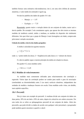 também fornece uma estimativa não-tendenciosa; isto é, em uma série infinita de amostras
aleatórias, o valor médio do estimador é igual a σ.

       Os desvios padrões dos dados do quadro 10.1 são:

              -    Manejo: s = 1.87

              -    Ecologia: s = 7.25

       Resumindo: quanto maior a variação dentro de um conjunto de dados, maior será o
desvio padrão. Do exemplo 2 nós constatamos agora, que apesar dos dois terem as mesmas
medidas de tendência central, média e mediana, as medidas de dispersão são totalmente
diferentes. Isto quer dizer que o grupo de Manejo é mais homogêneo em idade, comprovada
pela menor variação encontrada.

Cálculo da média e desvio dos dados grupados:

       A média é calculada da seguinte maneira:
        _
       x = ( ∑ xi * fi ) / n

onde: xi = ponto médio da classe, fi = freqüência de cada classe e n = número de classes

       E o desvio padrão segue o mesmo princípio da média em relação às classes.

       Do quadro 9.2, essas medidas serão:
        _
       x = 38,5 e s = 11,45

10.3. Medidas de relacionamento:

       As medidas mais comumente utilizadas para relacionamento são correlação e
regressão. Vários tipos de correlação podem ser usados para medir o grau de associação
(similaridade ou dissimilaridade) entre 2 (ou mais) variáveis aleatórias, independente das
unidades de medida e mudanças lineares em escala. Estas medidas serão vistas, em detalhe,
num capítulo específico.

10.4 Percentil:

       Nós já vimos um exemplo de percentil. A mediana divide um conjunto de dados em
duas partes, 50% de um lado e 50% de outro, depois de colocá-los em ordem crescente. Por
esta razão ela se refere ao qüinquagésimo percentil de um conjunto de dados. Além dos
percentils, que pode dividir os dados de acordo com qualquer valor percentual, o pesquisador
pode também querer encontrar o quartil e o decil.

                                                                                           58
 
