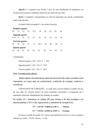 Quartil é a separatriz que divide a área de uma distribuição de freqüência em
 domínios de área igual a múltiplos inteiros de um quarto da área total.

        Decil é a separatriz correspondente ao valor do argumento que divide a distribuição
 numa razão decimal.

        Exemplo: dados do quadro 9.1 em ordem crescente.

 Primeiro quarto
25     27    27     27     27.7     28     28       29   30      30
 Segundo quarto
31.8   32    32     32     33      33      33       33    34     34

 Terceiro quarto
35     36    36     37      37     38.5     39      40    40     41
 Quarto quarto
43     45    47     47     52      53     58        58    63     77


 Computações:

        Primeiro quartil = (30 + 31.8) / 2 = 30.9

        Segundo quartil = (34 + 35) / 2 = 34.5

        Terceiro quartil = (41 + 43) / 2 = 42.0

 10.5. Considerações finais:

         Neste capítulo não poderíamos deixar de mencionar três outros conceitos muito
 importantes na nossa área de conhecimento, coeficiente de variação, variância e
 covariância.

        COEFICIENTE DE VARIAÇÃO – é a razão entre o desvio padrão e a média. Ele nos
 dá uma idéia de variação relativa de nossa população, permitindo a comparação de 2
 populações diferentes independentes das unidades de medida.

 Do quadro 10.1, estimamos as médias (28 para manejo e 28 para Ecologia) e os
 desvios padrões (1.87 e 7.25). Agora temos o coeficiente de variação (CV),

                           CV = 1.87/28 = 0.0668 ou 6.68 %        - Manejo

                           CV = 7.25/28 = 0.2589 ou 25.89 % - Ecologia

        Do nosso exemplo do quadro 10.1, temos uma população de árvores, com as seguintes
 estimativas: média = 38.225 e desvio = 11.28.


                                                                                        59
 