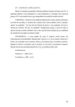 CV = 11.28/38.225 = 0.2951 ou 29.51 %

       Mesmo se tratando de populações diferentes podemos concluir com base nos CVs: A
população Manejo é mais homogênea e a mais heterogênea é a Ecologia. Isto é possível
porque o CV é uma medida relativa, que independente da unidade de medida utilizada.

       VARIÂNCIA - Variância é uma medida da dispersão dos valores unitários individuais
em torno de sua média. A variância não só parece com o desvio padrão, como é o próprio,
apenas “ao quadrado” . Se você tirar da fórmula do desvio, a raiz quadrada, você tem a
fórmula da variância. Por que “ao quadrado”? Simplesmente porque a soma de todos os
desvios tem que se anular, tendendo a zero e, daí, você não teria condições de ver a amplitude
de variação dos seus dados em relação a média.

       COVARIÂNCIA - é uma medida de como 2 variáveis variam juntas, em
relacionamento (covariabilidade). Suponha duas variáveis x e y. Se os maiores valores de x
tende a ser associados com os maiores valores y, nós dizemos que a covariância é positiva.
Quando os maiores se associam com os menores, ou vice-versa, a covariância é negativa.
Quando não há uma associação particular de x e y, a covariância tende a zero.

       As fórmulas são:

       Variância, s2 = SQCx /(n-1)

       Covariância, sxy = SPCxy / (n-1)




                                                                                           60
 