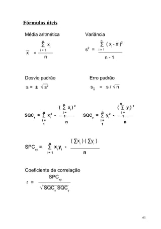 Fórmulas úteis

Média aritmética                         Variância
          n                                         n
         ∑ xi                                      ∑ ( xi - x )2
         i=1                             s2 =      i=1
 x   =
              n                                          n-1



Desvio padrão                               Erro padrão
 s = ± √ s2                                 sx = s / √ n


                         n                                      n
                       ( ∑ xi ) 2                              ( ∑ yi ) 2
          n              i=                         n            i=
SQCx = ∑ xi2 -            1             SQCy = ∑ yi2 -            1
          i=                                       i=
           1
                             n                      1
                                                                    n




                  n
                                 ( ∑xi ) ( ∑yi )
SPCxy =           ∑ xi yi -
               i=1                      n


Coeficiente de correlação
           SPCxy
r =
       √ SQCx SQCy




                                                                            61
 