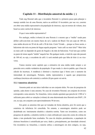 Capítulo 11 – Distribuição amostral da média ( )
         Todo eng florestal sabe que o inventário florestal é o primeiro passo para planejar o
manejo sentido lato de uma floresta, nativa ou artificial. O inventário, por sua vez, consiste
em obter uma média representativa da população de interesse, seja em termos de volume, área
basal ou outra variável de interesse.

         O que é uma média representativa?

         Por analogia, média (volume) de uma floresta é o mesmo que a “média” usada para
definir café-com-leite em muitos bares do sul e sudeste do Brasil. Em um copo de 100 ml,
uma média deveria ter 50 ml de café e 50 de leite. Certo? Errado ... porque se fosse assim, o
balconista não teria na ponta da língua aquela pergunta: “mais café ou mais leite?” Mais leite
ou mais café vai depender do gosto do freguês e da mão do balconista. Você tem que confiar
ou parar de tomar aquela “média” naquele bar. De qualquer modo, o total do copo não passará
de 100 ml, ou seja, o excedente de café (+) será anulado pelo que falta de leite (-) ou vice-
versa.

         Vamos mostrar neste capítulo que a estimativa de uma média tende sempre a ser
parecida com a média verdadeira da população. O que muda é o desvio padrão, que é base de
cálculo da incerteza. A tendência é diminuir a incerteza (que é bom) com o aumento da
intensidade de amostragem. Portanto, média representativa é aquela que proporciona
confiança (incerteza sob controle) e conforto ($) pra quem vai usá-la.

11.1 Amostras aleatórias

         Amostra pode ser um único indivíduo ou um conjunto deles. No caso de pesquisas de
opinião, cada eleitor é uma amostra. No caso de inventário florestal, um conjunto de árvores
corresponde a uma amostra. Na Amazônia, vários estudos apontam que parcela de 2.500 m2 é
suficiente para cobrir as variações (volume) de uma determinada área florestal com DAP ≥ 20
cm, ou seja, um conjunto com aproximadamente 50 árvores.

         Em geral, as amostras têm que ser tomadas de forma aleatória, pois foi assim que a
estatística de inferência foi concebida. No entanto, a amostragem aleatória pode ser
desdobrada em: inteiramente aleatória e aleatória restrita. Tanto nos inventários, como em
pesquisas de opinião, a aleatória restrita é a mais utilizada por causa dos custos de coletas de
dados e tem produzido bons resultados. No caso de eleições presidenciais, a população de
eleitores brasileiros é estratificada por sexo, idade e, principalmente, por densidade eleitoral.
Em inventários na Amazônia, a maioria utiliza a amostragem em dois estágios, ou seja,
                                                                                              62
 
