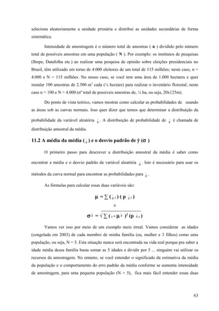 seleciona aleatoriamente a unidade primária e distribui as unidades secundárias de forma
sistemática.

       Intensidade de amostragem é o número total de amostras ( n ) dividido pelo número
total de possíveis amostras em uma população ( N ). Por exemplo: os institutos de pesquisas
(Ibope, Datafolha etc.) ao realizar uma pesquisa de opinião sobre eleições presidenciais no
Brasil, têm utilizado em torno de 4.000 eleitores de um total de 115 milhões; neste caso, n =
4.000 e N = 115 milhões. No nosso caso, se você tem uma área de 1.000 hectares e quer
instalar 100 amostras de 2.500 m2 cada (¼ hectare) para realizar o inventário florestal; neste
caso n = 100 e N = 4.000 (nº total de possíveis amostras de, ¼ ha, ou seja, 20x125m).

       Do ponto de vista teórico, vamos mostrar como calcular as probabilidades de usando
as áreas sob as curvas normais. Isso quer dizer que temos que determinar a distribuição da
                                         _                                   _
probabilidade da variável aleatória x . A distribuição de probabilidade de x é chamada de

distribuição amostral da média.
                              _
11.2 A média da média ( x ) e o desvio padrão de ӯ (σ )

       O primeiro passo para descrever a distribuição amostral da média é saber como
                                                                    _
encontrar a média e o desvio padrão da variável aleatória x . Isto é necessário para usar os

                                                                        _
métodos da curva normal para encontrar as probabilidades para x .

       As fórmulas para calcular essas duas variáveis são:
                                                _           _
                                        µ = ∑ (xi ) ( p xi )
                                                    e
                                    _                   _       _
                                  σ x = √ ∑ ( i - µ x )2 (p x i )

       Vamos ver isso por meio de um exemplo meio irreal. Vamos considerar as idades
(congelada em 2003) de cada membro de minha família (eu, mulher e 3 filhos) como uma
população, ou seja, N = 5. Esta situação nunca será encontrada na vida real porque pra saber a
idade média dessa família basta somar as 5 idades e dividir por 5 ... ninguém vai utilizar os
recursos da amostragem. No entanto, se você entender o significado da estimativa da média
da população e o comportamento do erro padrão da média conforme se aumenta intensidade
de amostragem, para uma pequena população (N = 5), fica mais fácil entender essas duas




                                                                                           63
 