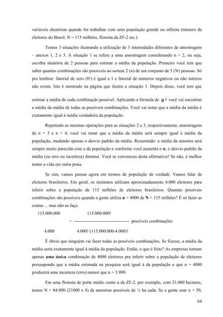 variáveis aleatórias quando for trabalhar com uma população grande ou infinita (número de
eleitores do Brasil, N = 115 milhões, floresta da ZF-2 etc.).

       Temos 3 situações ilustrando a utilização de 3 intensidades diferentes de amostragem
– anexos 1, 2 e 3. A situação 1 se refere a uma amostragem considerando n = 2, ou seja,
escolha aleatória de 2 pessoas para estimar a média da população. Primeiro você tem que
saber quantas combinações são possíveis ao sortear 2 (n) de um conjunto de 5 (N) pessoas. Só
pra lembrar: fatorial de zero (0!) é igual a 1 e fatorial de números negativos ou não inteiros
não existe. Isto é mostrado na página que ilustra a situação 1. Depois disso, você tem que
                                                                             _
estimar a média de cada combinação possível. Aplicando a fórmula de µ x você vai encontrar
a média da média de todas as possíveis combinações. Você vai notar que a média da média é
exatamente igual à média verdadeira da população.

       Repetindo as mesmas operações para as situações 2 e 3, respectivamente, amostragens
de n = 3 e n = 4, você vai notar que a média da média será sempre igual à média da
população, mudando apenas o desvio padrão da média. Resumindo: a média da amostra será
sempre muito parecida com a da população e conforme você aumenta o n, o desvio padrão da
média (ou erro ou incerteza) diminui. Você se convenceu desta afirmativa? Se não, é melhor
tentar a vida em outra praia.

       Se sim, vamos pensar agora em termos de população de verdade. Vamos falar de
eleitores brasileiros. Em geral, os institutos utilizam aproximadamente 4.000 eleitores para
inferir sobre a população de 115 milhões de eleitores brasileiros. Quantas possíveis
combinações são possíveis quando a gente utiliza n = 4000 de N = 115 milhões? É só fazer as
contas ... mas não as faça.
   115.000.000                  115.000.000!
                     = ------------------------------------- possíveis combinações

       4.000              4.000! (115.000.000-4.000)!

       É óbvio que ninguém vai fazer todas as possíveis combinações. Se fizesse, a média da
média seria exatamente igual à média da população. Então, o que é feito? As empresas tomam
apenas uma única combinação de 4000 eleitores pra inferir sobre a população de eleitores
pressupondo que a média estimada na pesquisa será igual à da população e que n = 4000
produzirá uma incerteza (erro) menor que n = 3.999.

       Em uma floresta de porte médio como a da ZF-2, por exemplo, com 21.000 hectares,
temos N = 84.000 (21000 x 4) de amostras possíveis de ¼ ha cada. Se a gente usar n = 50,

                                                                                           64
 