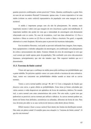 quantas possíveis combinações seriam possíveis? Várias. Quantas combinações a gente faria
no caso de um inventário florestal? Certamente, apenas uma. A nossa expectativa é ter uma
média (volume ou outra variável) representativa da população com uma margem de erro
aceitável.

       A média é importante porque sem ela não há planejamento. No entanto, mais
importante mesmo é saber com que margem de erro (incerteza) a gente está trabalhando. É
importante também não perder de vista que a intensidade de amostragem está diretamente
relacionada com os custos. No caso de inventários, você tem duas alternativas: (1) fixa a
incerteza e libera os custos ou (2) fixa os custos e libera a incerteza. Em geral, a segunda
alternativa é a mais freqüente. Há meios para se prevenir de incertezas indesejadas.

       Em inventários florestais, você pode se prevenir utilizando boas imagens, bons mapas,
bons equipamentos e métodos adequados de amostragem, em combinação com planejamento
de coleta e processamento dos dados. Estamos falando de erros de amostragem (o erro que
você comete por medir apenas parte da população). Não confundir com erros não-amostrais
(humanos, principalmente), que não são tratados aqui. Não esquecer também que n é
denominador.

11.3. Teorema do limite central

       Vimos até aqui que a confiança na média passa pela confiança nas probabilidades que
a gente trabalha. No próximo capítulo vamos ver como calcula a incerteza de uma estimativa.
Aqui, vamos nos concentrar nas probabilidades obtidas usando as áreas sob as curvas
normais.

       Temos a curva normal padrão com µ = 0 e σ = 1. Com a integração da função que
descreve esta curva, a gente obtém as probabilidades. Estas áreas já foram calculadas por
vários autores e estão disponíveis em apêndices de livros de estatística, tabela-z. No mundo
real, a curva normal com estas características não existe. Por esta razão, a gente tem que
padronizar as possíveis curvas normais pra utilizar a tabela-z. As curvas normais podem ser,
dentro de limites bem definidos, assimétricas ou achatadas, diferentes da forma de sino. Para
isso, há testes pra saber se as suas variáveis de interesse estão dentro desses limites.

       Difícil mesmo é fazer a nossa variável ficar dentro dos limites da distribuição normal.
Não entre em pânico ainda! O remédio para essa situação é o “teorema do limite central”. O
que diz este teorema?




                                                                                           65
 