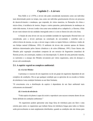 Capítulo 2 – A árvore
       Para Hallé et al. (1978), a árvore não pode considerada meramente como um indivíduo
num determinado ponto no tempo, mas como um indivíduo geneticamente diverso em processo
de desenvolvimento e mudanças, que responde, de várias maneiras, às flutuações do clima e
micro-clima, à incidência de insetos, fungos e outros parasitas, particularmente às mudanças ao
redor dela mesma. A árvore é então vista como uma unidade ativa e adaptável e, a floresta, é feita
de um vasto número de tais unidades interagindo entre si e com os fatores do solo e do clima.

       A função de uma árvore em sua eco-unidade (unidade de regeneração) florestal deve ser
considerada, pois a árvore participa na construção da eco-unidade e contribui com a
sobrevivência da mesma, ou seja, a árvore reage a todos os inputs bióticos e abióticos vindos de
seu biótipo natural (Oldeman, 1991). O ambiente da árvore não consiste apenas de fatores
abióticos determinados pelos fatores climáticos e de solos (Oldeman, 1991). Esses fatores são
filtrados pela vegetação circundante composta de um mosaico de fragmentos (manchas) de
floresta jovem, em construção, madura e em decomposição. E, dentro de uma particular mancha,
os nutrientes e a energia são filtrados novamente por vários organismos, antes de alcançar a
árvore sob consideração.

2.1. A espécie vegetal no complexo ambiental:

       (i) A Lei do Mínimo

       A presença e o sucesso de um organismo ou de um grupo de organismo dependem de um
complexo de condições. Diz-se que qualquer condição que se aproxime de ou exceda os limites
de tolerância é uma condição limitante ou um fator limitante.

“O crescimento e/ou a distribuição da espécie é dependente de um fator ambiental mais
criticamente em demanda”.

       (ii) A teoria da tolerância

       “Toda espécie de planta é capaz de existir e reproduzir com sucesso somente dentro de um
limite definido de condições ambientais.”

        Os organismos podem apresentar uma larga faixa de tolerância para um fator e uma
estreita para outro; os organismos que tenham faixas de tolerância longas para todos os fatores
serão provavelmente os mais amplamente distribuídos; quando as condições não são ótimas para


                                                                                                7
 