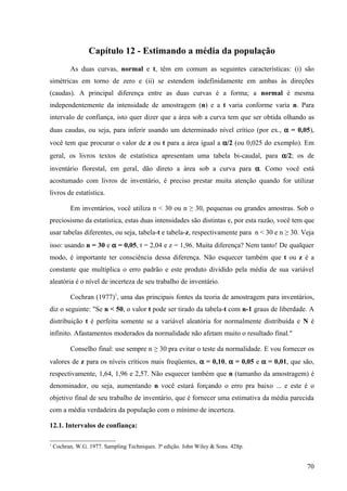 Capítulo 12 - Estimando a média da população
          As duas curvas, normal e t, têm em comum as seguintes características: (i) são
simétricas em torno de zero e (ii) se estendem indefinidamente em ambas às direções
(caudas). A principal diferença entre as duas curvas é a forma; a normal é mesma
independentemente da intensidade de amostragem (n) e a t varia conforme varia n. Para
intervalo de confiança, isto quer dizer que a área sob a curva tem que ser obtida olhando as
duas caudas, ou seja, para inferir usando um determinado nível crítico (por ex., α = 0,05),
você tem que procurar o valor de z ou t para a área igual a α/2 (ou 0,025 do exemplo). Em
geral, os livros textos de estatística apresentam uma tabela bi-caudal, para α/2; os de
inventário florestal, em geral, dão direto a área sob a curva para α. Como você está
acostumado com livros de inventário, é preciso prestar muita atenção quando for utilizar
livros de estatística.

          Em inventários, você utiliza n < 30 ou n ≥ 30, pequenas ou grandes amostras. Sob o
preciosismo da estatística, estas duas intensidades são distintas e, por esta razão, você tem que
usar tabelas diferentes, ou seja, tabela-t e tabela-z, respectivamente para n < 30 e n ≥ 30. Veja
isso: usando n = 30 e α = 0,05, t = 2,04 e z = 1,96. Muita diferença? Nem tanto! De qualquer
modo, é importante ter consciência dessa diferença. Não esquecer também que t ou z é a
constante que multiplica o erro padrão e este produto dividido pela média de sua variável
aleatória é o nível de incerteza de seu trabalho de inventário.

          Cochran (1977)1, uma das principais fontes da teoria de amostragem para inventários,
diz o seguinte: "Se n < 50, o valor t pode ser tirado da tabela-t com n-1 graus de liberdade. A
distribuição t é perfeita somente se a variável aleatória for normalmente distribuída e N é
infinito. Afastamentos moderados da normalidade não afetam muito o resultado final."

          Conselho final: use sempre n ≥ 30 pra evitar o teste da normalidade. E vou fornecer os
valores de z para os níveis críticos mais freqüentes, α = 0,10, α = 0,05 e α = 0,01, que são,
respectivamente, 1,64, 1,96 e 2,57. Não esquecer também que n (tamanho da amostragem) é
denominador, ou seja, aumentando n você estará forçando o erro pra baixo ... e este é o
objetivo final de seu trabalho de inventário, que é fornecer uma estimativa da média parecida
com a média verdadeira da população com o mínimo de incerteza.

12.1. Intervalos de confiança:

1
    Cochran, W.G. 1977. Sampling Techniques. 3ª edição. John Wiley & Sons. 428p.


                                                                                              70
 