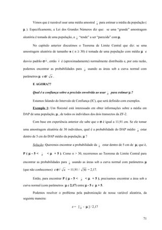 _
       Vimos que é razoável usar uma média amostral x para estimar a média da população (

µ ). Especificamente, a Lei dos Grandes Números diz que: se uma “grande” amostragem
                                           _
aleatória é tomada de uma população, a x “tende” a ser “parecida” com µ.

       No capítulo anterior discutimos o Teorema de Limite Central que diz: se uma
amostragem aleatória de tamanho n ( n ≥ 30) é tomada de uma população com média µ e
                 _          _
desvio padrão σ x , então x é (aproximadamente) normalmente distribuída e, por esta razão,
                                                   _
podemos encontrar as probabilidades para x usando as áreas sob a curva normal com

parâmetros µ e σ/      n.

       E AGORA??
                                                                    _
       Qual é a confiança sobre a precisão envolvida ao usar x para estimar µ ?

       Estamos falando do Intervalo de Confiança (IC), que será definido com exemplos.

       Exemplo 1: Um florestal está interessado em obter informações sobre a média em
DAP de uma população, µ , de todos os indivíduos dos dois transectos da ZF-2.

       Com base em experiência anterior ele sabe que o σ é igual a 11,91 cm. Se ele tomar
                                                                                   _
uma amostragem aleatória de 30 indivíduos, qual é a probabilidade do DAP médio x estar

dentro de 5 cm do DAP médio da população, µ ?
                                                                _
       Solução: Queremos encontrar a probabilidade da x estar dentro de 5 cm de µ; que é,

             _
P(µ-5< x             < µ + 5 ). Como n > 30, recorremos ao Teorema de Limite Central para

                                    _
encontrar as probabilidades para x usando as áreas sob a curva normal com parâmetros µ

(que não conhecemos) e σ /      n = 11,91 /        30 = 2,17.

                                               _
       Então, para encontrar P ( µ - 5 < x < µ + 5 ), precisamos encontrar a área sob a

curva normal (com parâmetros µ e 2,17) entre µ - 5 e µ + 5.

       Podemos resolver o problema pela padronização de nossa variável aleatória, da
seguinte maneira:
                                               _
                                        z = [ x - µ ] / 2,17


                                                                                         71
 