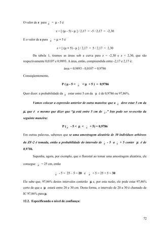 _
O valor de z para x = µ - 5 é

                            z = [ (µ - 5) - µ ] / 2,17 = -5 / 2,17 = -2,30
                        _
E o valor de z para x = µ + 5 é

                                z = [ (µ + 5) - µ ] / 2,17 = 5 / 2,17 = 2,30

       Da tabela 1, tiramos as áreas sob a curva para z = -2,30 e z = 2,30, que são
respectivamente 0,0107 e 0,9893. A área, então, compreendida entre -2,17 e 2,17 é:

                                     área = 0,9893 - 0,0107 = 0,9786

Conseqüentemente,
                                                _
                                    P ( µ - 5 < x < µ + 5 ) = 0,9786

                                      _
Quer dizer: a probabilidade da x estar entre 5 cm da µ é de 0,9786 ou 97,86%.

                                                                               _
       Vamos colocar a expressão anterior de outra maneira: que a x deve estar 5 cm da

                                                                    _
µ, que é o mesmo que dizer que “µ está entre 5 cm de x .” Isto pode ser re-escrito da
seguinte maneira:
                                          _           _
                                    P ( x - 5 < µ < x + 5) = 0,9786

Em outras palavras, sabemos que se uma amostragem aleatória de 30 indivíduos arbóreos
                                                                    _          _
da ZF-2 é tomada, então a probabilidade do intervalo de x - 5 a x + 5 conter µ é de

0,9786.

       Suponha, agora, por exemplo, que o florestal ao tomar uma amostragem aleatória, ele
          _
consegue x = 25 cm, então

                            _                             _
                            x - 5 = 25 – 5 = 20 e x + 5 = 25 + 5 = 30

Ele sabe que, 97,86% destes intervalos conterão µ e, por esta razão, ele pode estar 97,86%
certo de que a µ estará entre 20 e 30 cm. Desta forma, o intervalo de 20 a 30 é chamado de
IC 97,86% para µ.

12.2. Especificando o nível de confiança:




                                                                                       72
 
