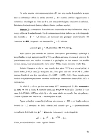 Na seção anterior vimos como encontrar o IC para uma média da população µ, com
                                                       _
base na informação obtida de média amostral x . No exemplo anterior especificamos o

tamanho da amostragem e a forma do IC e, com estas especificações, calculamos a confiança.
Entretanto, freqüentemente é desejável especificar a confiança a priori.

       Exemplo 2: A companhia de telefone está interessada em obter informações sobre o
tempo médio, µ, de cada chamada. Um levantamento preliminar indicou que o desvio padrão
das chamadas é      σ = 4,4 minutos. Ao monitorar (não grampear) aleatoriamente 100
                                                       _
chamadas, n = 100, chegou-se a um tempo médio x = 5,8 minutos.

                                       _
                     Sabendo que           = 5,8, encontrar o IC 95% para µ
                                       x
       Nesta questão (ao contrário das questões consideradas previamente) a confiança é
especificada a priori: queremos um IC a 95%. A solução para este problema é o inverso do
procedimento usado para resolver o exemplo 1, o que implica em usar a tabela 1 no sentido
inverso, ou seja, você tem a área sob a curva (área = 0,05) e precisa encontrar o valor de z.

       Solução: Encontrar o valor-z, para o qual a área sob a CNP (curva normal padrão) à
direita deste z, é 0,025 (área/2) e à esquerda de z. Note que a área total sob a CNP é 1, então
estamos falando de uma área equivalente a [1 - 0,025 ] = 0,975 e 0,025. Dessa maneira, para
resolver este problema precisamos encontrar o valor-z que tem uma área entre 0,975 e 0,025 à
sua esquerda.

       Na tabela 1, o valor-z que tem uma área de 0,975 à sua esquerda é 1,96 - no encontro
da linha 1,9 com a coluna 6, você tem uma área de 0,9750. Neste caso, você tem o valor
exato de 0,9750 (1 - 0,025) na tabela. Se o valor exato não for encontrado, faça interpolações.
O valor-z que tem uma área de 0,025 à sua esquerda é -1,96.

       Agora, voltando à companhia telefônica: sabemos que n = 100 e, em função podemos
                                                                         _
recorrer ao TLC (teorema de limite central) para assumir que x é aproximadamente

                                   _
normalmente distribuída com µ x = µ (que não conhecemos) e o desvio padrão:
                               _
                             σx = σ /         n = 4,4 / 100 = 0,44

Assim, a variável aleatória z terá a seguinte fórmula



                                                                                                73
 