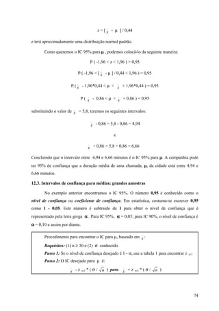_
                                                z = [ x - µ ] / 0,44

e terá aproximadamente uma distribuição normal padrão.

       Como queremos o IC 95% para µ , podemos colocá-lo da seguinte maneira:

                                            P ( -1,96 < z < 1,96 ) = 0,95
                                                  _
                              P ( -1,96 < [ x - µ ] / 0,44 < 1,96 ) = 0,95

                              _                                 _
                      P ( x - 1,96*0,44 < µ < x + 1,96*0,44 ) = 0,95

                                        _                       _
                                  P ( x - 0,86 < µ < x + 0,86 ) = 0,95

                          _
substituindo o valor de x = 5,8, teremos os seguintes intervalos:

                                            _
                                            x - 0,86 = 5,8 - 0,86 = 4,94

                                                            e
                                        _
                                        x + 0,86 = 5,8 + 0,86 = 6,66

Concluindo que o intervalo entre 4,94 e 6,66 minutos é o IC 95% para µ. A companhia pode
ter 95% de confiança que a duração média de uma chamada, µ, da cidade está entre 4,94 e
6,66 minutos.

12.3. Intervalos de confiança para médias: grandes amostras

       No exemplo anterior encontramos o IC 95%. O número 0,95 é conhecido como o
nível de confiança ou coeficiente de confiança. Em estatística, costuma-se escrever 0,95
como 1 - 0,05. Este número é subtraído de 1 para obter o nível de confiança que é
representado pela letra grega α . Para IC 95%, α = 0,05; para IC 90%, o nível de confiança é
α = 0,10 e assim por diante.

                                                                              _
       Procedimento para encontrar o IC para µ, baseado em x :
       Requisitos: (1) n ≥ 30 e (2) σ conhecido
       Passo 1: Se o nível de confiança desejado é 1 - α, use a tabela 1 para encontrar z   α/2

       Passo 2: O IC desejado para µ é:
                      _                                             _
                      x -z        α/2   *(σ/          n ) para x + z    α/2   *(σ/   n )




                                                                                                  74
 