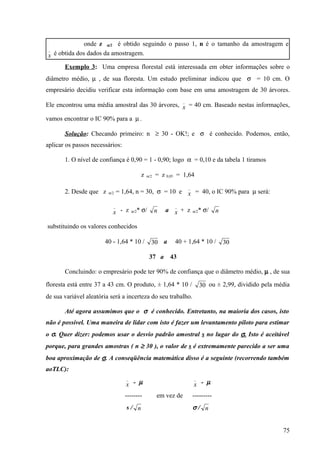 onde z α/2 é obtido seguindo o passo 1, n é o tamanho da amostragem e
 _
x é obtida dos dados da amostragem.
       Exemplo 3: Uma empresa florestal está interessada em obter informações sobre o
diâmetro médio, µ , de sua floresta. Um estudo preliminar indicou que σ = 10 cm. O
empresário decidiu verificar esta informação com base em uma amostragem de 30 árvores.
                                                                   _
Ele encontrou uma média amostral das 30 árvores, x = 40 cm. Baseado nestas informações,

vamos encontrar o IC 90% para a µ .

       Solução: Checando primeiro: n ≥ 30 - OK!; e σ é conhecido. Podemos, então,
aplicar os passos necessários:

       1. O nível de confiança é 0,90 = 1 - 0,90; logo α = 0,10 e da tabela 1 tiramos

                                             z   α/2   = z 0,05 = 1,64
                                                                       _
       2. Desde que z    α/2   = 1,64, n = 30, σ = 10 e x = 40, o IC 90% para µ será:

                           _                                  _
                           x - z      α/2   * σ/       n   a x + z         α/2   * σ/   n

substituindo os valores conhecidos

                       40 - 1,64 * 10 /            30 a       40 + 1,64 * 10 /              30

                                                   37 a     43

       Concluindo: o empresário pode ter 90% de confiança que o diâmetro médio, µ , de sua

floresta está entre 37 a 43 cm. O produto, ± 1,64 * 10 /                         30 ou ± 2,99, dividido pela média
de sua variável aleatória será a incerteza do seu trabalho.

       Até agora assumimos que o σ é conhecido. Entretanto, na maioria dos casos, isto
não é possível. Uma maneira de lidar com isto é fazer um levantamento piloto para estimar
o σ. Quer dizer: podemos usar o desvio padrão amostral s no lugar do σ. Isto é aceitável
porque, para grandes amostras ( n ≥ 30 ), o valor de s é extremamente parecido a ser uma
boa aproximação de σ. A conseqüência matemática disso é a seguinte (recorrendo também
aoTLC):
                                  _                                        _
                                  x - µ                                    x - µ
                                  --------             em vez de           ---------
                                  s/ n                                     σ/ n


                                                                                                               75
 