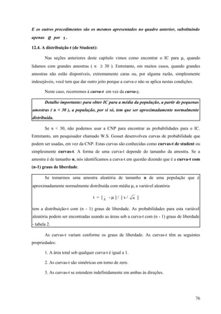 E os outros procedimentos são os mesmos apresentados no quadro anterior, substituindo
apenas σ por s .

12.4. A distribuição t (de Student):

       Nas seções anteriores deste capítulo vimos como encontrar o IC para µ, quando
lidamos com grandes amostras ( n ≥ 30 ). Entretanto, em muitos casos, quando grandes
amostras não estão disponíveis, extremamente caras ou, por alguma razão, simplesmente
indesejáveis, você tem que dar outro jeito porque a curva-z não se aplica nestas condições.

       Neste caso, recorremos à curva-t em vez da curva-z.

       Detalhe importante: para obter IC para a média da população, a partir de pequenas
amostras ( n < 30 ), a população, por si só, tem que ser aproximadamente normalmente
distribuída.

       Se n < 30, não podemos usar a CNP para encontrar as probabilidades para o IC.
Entretanto, um pesquisador chamado W.S. Gosset desenvolveu curvas de probabilidade que
podem ser usadas, em vez da CNP. Estas curvas são conhecidas como curvas-t de student ou
simplesmente curvas-t. A forma de uma curva-t depende do tamanho da amostra. Se a
amostra é de tamanho n, nós identificamos a curva-t em questão dizendo que é a curva-t com
(n-1) graus de liberdade.

       Se tomarmos uma amostra aleatória de tamanho n de uma população que é
aproximadamente normalmente distribuída com média µ, a variável aleatória
                                         _
                                   t = [x - µ] / [ s /     n ]

tem a distribuição-t com (n - 1) graus de liberdade. As probabilidades para esta variável
aleatória podem ser encontradas usando as áreas sob a curva-t com (n - 1) graus de liberdade
- tabela 2.

       As curvas-t variam conforme os graus de liberdade. As curvas-t têm as seguintes
propriedades:

       1. A área total sob qualquer curva-t é igual a 1.

       2. As curvas-t são simétricas em torno de zero.

       3. As curvas-t se estendem indefinidamente em ambas às direções.




                                                                                              76
 