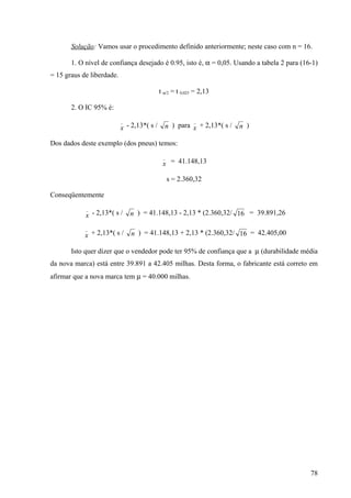 Solução: Vamos usar o procedimento definido anteriormente; neste caso com n = 16.

       1. O nível de confiança desejado é 0.95, isto é, α = 0,05. Usando a tabela 2 para (16-1)
= 15 graus de liberdade.

                                            t α/2 = t 0,025 = 2,13

       2. O IC 95% é:
                           _                               _
                           x - 2,13*( s /     n ) para x + 2,13*( s /   n )

Dos dados deste exemplo (dos pneus) temos:
                                             _
                                             x = 41.148,13

                                                 s = 2.360,32

Conseqüentemente
            _
            x - 2,13*( s /     n ) = 41.148,13 - 2,13 * (2.360,32/ 16 = 39.891,26

            _
            x + 2,13*( s /     n ) = 41.148,13 + 2,13 * (2.360,32/ 16 = 42.405,00

       Isto quer dizer que o vendedor pode ter 95% de confiança que a µ (durabilidade média
da nova marca) está entre 39.891 a 42.405 milhas. Desta forma, o fabricante está correto em
afirmar que a nova marca tem µ = 40.000 milhas.




                                                                                            78
 