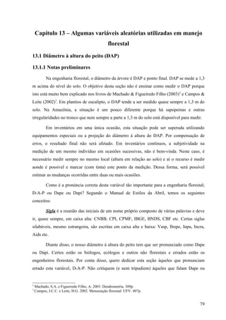 Capítulo 13 – Algumas variáveis aleatórias utilizadas em manejo
                                                  florestal
13.1 Diâmetro à altura do peito (DAP)

13.1.1 Notas preliminares

           Na engenharia florestal, o diâmetro da árvore é DAP e ponto final. DAP se mede a 1,3
m acima do nível do solo. O objetivo desta seção não é ensinar como medir o DAP porque
isto está muito bem explicado nos livros de Machado & Figueiredo Filho (2003)2 e Campos &
Leite (2002)3. Em plantios de eucalipto, o DAP tende a ser medido quase sempre a 1,3 m do
solo. Na Amazônia, a situação é um pouco diferente porque há sapopemas e outras
irregularidades no tronco que nem sempre a parte a 1,3 m do solo está disponível para medir.

           Em inventários em uma única ocasião, esta situação pode ser superada utilizando
equipamentos especiais ou a projeção do diâmetro à altura do DAP. Por compensação de
erros, o resultado final não será afetado. Em inventários contínuos, a subjetividade na
medição de um mesmo indivíduo em ocasiões sucessivas, não é bem-vinda. Neste caso, é
necessário medir sempre no mesmo local (altura em relação ao solo) e aí o recurso é medir
aonde é possível e marcar (com tinta) este ponto da medição. Dessa forma, será possível
estimar as mudanças ocorridas entre duas ou mais ocasiões.

           Como é a pronúncia correta desta variável tão importante para a engenharia florestal;
D-A-P ou Dape ou Dapi? Segundo o Manual de Estilos da Abril, temos os seguintes
conceitos:

           Sigla é a reunião das iniciais de um nome próprio composto de várias palavras e deve
ir, quase sempre, em caixa alta: CNBB, CPI, CPMF, IBGE, BNDS, CBF etc. Certas siglas
silabáveis, mesmo estrangeira, são escritas em caixa alta e baixa: Vasp, Ibope, Inpa, Incra,
Aids etc.

           Diante disso, o nosso diâmetro à altura do peito tem que ser pronunciado como Dape
ou Dapi. Certos estão os biólogos, ecólogos e outros não florestais e errados estão os
engenheiros florestais. Por conta disso, quero dedicar esta seção àqueles que pronunciam
errado esta variável, D-A-P. Não critiquem (e nem tripudiem) àqueles que falam Dape ou


2
    Machado, S.A. e Figueiredo Filho, A. 2003. Dendrometria. 309p.
3
    Campos, J.C.C. e Leite, H.G. 2002. Mensuração florestal. UFV. 407p.


                                                                                             79
 