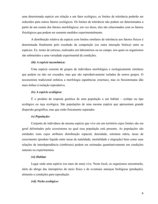 uma determinada espécie em relação a um fator ecológico, os limites de tolerância poderão ser
reduzidos para outros fatores ecológicos. Os limites de tolerância não podem ser determinados a
partir de um exame dos fatores morfológicos; em vez disso, eles são relacionados com os fatores
fisiológicos que podem ser somente medidos experimentalmente.

       A distribuição relativa da espécie com limites similares de tolerância aos fatores físicos é
determinada finalmente pelo resultado da competição (ou outra interação biótica) entre as
espécies. Ex: testes de estresse, realizados em laboratórios ou no campo, nos quais os organismos
são submetidos a uma variedade experimental de condições.

       (iii) A espécie taxonômica:

       Uma espécie consiste de grupos de indivíduos morfológica e ecologicamente similares
que podem ou não ser cruzados, mas que são reprodutivamente isolados de outros grupos. O
taxonomista tradicional enfatiza a morfologia (aparências externas), mas os biosistematas dão
mais ênfase à isolação reprodutiva.

       (iv) A espécie ecológica:

       É o produto da resposta genética de uma população a um habitat – ecótipo ou tipo
ecológico ou raça ecológica. São populações de uma mesma espécie que apresentam grande
dispersão geográfica, mas que estão fisicamente separadas.

       (v) População:

       Conjunto de indivíduos da mesma espécie que vive em um território cujos limites são em
geral delimitados pelo ecossistema no qual essa população está presente. As populações são
entidades reais cujos atributos distribuição espacial, densidade, estrutura etária, taxas de
crescimento (produto líquido entre taxas de natalidade, mortalidade e migração) bem como suas
relações de interdependência (simbioses) podem ser estimadas quantitativamente em condições
naturais ou experimentais.

       (vi) Habitat

       Lugar onde uma espécie (ou mais de uma) vive. Neste local, os organismos encontrarão,
além do abrigo das intempéries do meio físico e de eventuais ameaças biológicas (predação),
alimento e condições para reprodução.

       (vii) Nicho ecológico:


                                                                                                 8
 
