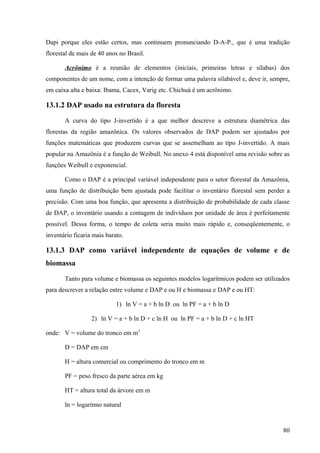 Dapi porque eles estão certos, mas continuem pronunciando D-A-P., que é uma tradição
florestal de mais de 40 anos no Brasil.

       Acrônimo é a reunião de elementos (iniciais, primeiras letras e sílabas) dos
componentes de um nome, com a intenção de formar uma palavra silabável e, deve ir, sempre,
em caixa alta e baixa: Ibama, Cacex, Varig etc. Chichuá é um acrônimo.

13.1.2 DAP usado na estrutura da floresta

       A curva do tipo J-invertido é a que melhor descreve a estrutura diamétrica das
florestas da região amazônica. Os valores observados de DAP podem ser ajustados por
funções matemáticas que produzem curvas que se assemelham ao tipo J-invertido. A mais
popular na Amazônia é a função de Weibull. No anexo 4 está disponível uma revisão sobre as
funções Weibull e exponencial.

       Como o DAP é a principal variável independente para o setor florestal da Amazônia,
uma função de distribuição bem ajustada pode facilitar o inventário florestal sem perder a
precisão. Com uma boa função, que apresenta a distribuição de probabilidade de cada classe
de DAP, o inventário usando a contagem de indivíduos por unidade de área é perfeitamente
possível. Dessa forma, o tempo de coleta seria muito mais rápido e, conseqüentemente, o
inventário ficaria mais barato.

13.1.3 DAP como variável independente de equações de volume e de
biomassa

       Tanto para volume e biomassa os seguintes modelos logarítmicos podem ser utilizados
para descrever a relação entre volume e DAP e ou H e biomassa e DAP e ou HT:

                            1) ln V = a + b ln D ou ln PF = a + b ln D

                  2) ln V = a + b ln D + c ln H ou ln PF = a + b ln D + c ln HT

onde: V = volume do tronco em m3

       D = DAP em cm

       H = altura comercial ou comprimento do tronco em m

       PF = peso fresco da parte aérea em kg

       HT = altura total da árvore em m

       ln = logaritmo natural


                                                                                       80
 