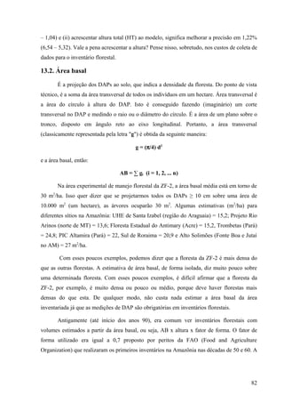 – 1,04) e (ii) acrescentar altura total (HT) ao modelo, significa melhorar a precisão em 1,22%
(6,54 – 5,32). Vale a pena acrescentar a altura? Pense nisso, sobretudo, nos custos de coleta de
dados para o inventário florestal.

13.2. Área basal

         É a projeção dos DAPs ao solo, que indica a densidade da floresta. Do ponto de vista
técnico, é a soma da área transversal de todos os indivíduos em um hectare. Área transversal é
a área do círculo à altura do DAP. Isto é conseguido fazendo (imaginário) um corte
transversal no DAP e medindo o raio ou o diâmetro do círculo. É a área de um plano sobre o
tronco, disposto em ângulo reto ao eixo longitudinal. Portanto, a área transversal
(classicamente representada pela letra "g") é obtida da seguinte maneira:

                                            g = (π/4) d2

e a área basal, então:

                                     AB = ∑ gi (i = 1, 2, ... n)

         Na área experimental de manejo florestal da ZF-2, a área basal média está em torno de
     2
30 m /ha. Isso quer dizer que se projetarmos todos os DAPs ≥ 10 cm sobre uma área de
10.000 m2 (um hectare), as árvores ocuparão 30 m2. Algumas estimativas (m2/ha) para
diferentes sítios na Amazônia: UHE de Santa Izabel (região do Araguaia) = 15,2; Projeto Rio
Arinos (norte de MT) = 13,6; Floresta Estadual do Antimary (Acre) = 15,2, Trombetas (Pará)
= 24,8; PIC Altamira (Pará) = 22, Sul de Roraima = 20,9 e Alto Solimões (Fonte Boa e Jutaí
no AM) = 27 m2/ha.

         Com esses poucos exemplos, podemos dizer que a floresta da ZF-2 é mais densa do
que as outras florestas. A estimativa de área basal, de forma isolada, diz muito pouco sobre
uma determinada floresta. Com esses poucos exemplos, é difícil afirmar que a floresta da
ZF-2, por exemplo, é muito densa ou pouco ou médio, porque deve haver florestas mais
densas do que esta. De qualquer modo, não custa nada estimar a área basal da área
inventariada já que as medições de DAP são obrigatórias em inventários florestais.

         Antigamente (até início dos anos 90), era comum ver inventários florestais com
volumes estimados a partir da área basal, ou seja, AB x altura x fator de forma. O fator de
forma utilizado era igual a 0,7 proposto por peritos da FAO (Food and Agriculture
Organization) que realizaram os primeiros inventários na Amazônia nas décadas de 50 e 60. A




                                                                                             82
 