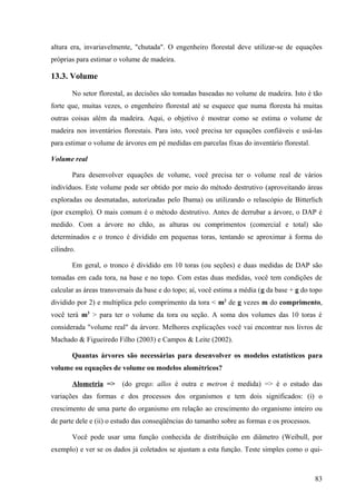 altura era, invariavelmente, "chutada". O engenheiro florestal deve utilizar-se de equações
próprias para estimar o volume de madeira.

13.3. Volume

       No setor florestal, as decisões são tomadas baseadas no volume de madeira. Isto é tão
forte que, muitas vezes, o engenheiro florestal até se esquece que numa floresta há muitas
outras coisas além da madeira. Aqui, o objetivo é mostrar como se estima o volume de
madeira nos inventários florestais. Para isto, você precisa ter equações confiáveis e usá-las
para estimar o volume de árvores em pé medidas em parcelas fixas do inventário florestal.

Volume real

       Para desenvolver equações de volume, você precisa ter o volume real de vários
indivíduos. Este volume pode ser obtido por meio do método destrutivo (aproveitando áreas
exploradas ou desmatadas, autorizadas pelo Ibama) ou utilizando o relascópio de Bitterlich
(por exemplo). O mais comum é o método destrutivo. Antes de derrubar a árvore, o DAP é
medido. Com a árvore no chão, as alturas ou comprimentos (comercial e total) são
determinados e o tronco é dividido em pequenas toras, tentando se aproximar à forma do
cilindro.

       Em geral, o tronco é dividido em 10 toras (ou seções) e duas medidas de DAP são
tomadas em cada tora, na base e no topo. Com estas duas medidas, você tem condições de
calcular as áreas transversais da base e do topo; aí, você estima a média (g da base + g do topo
dividido por 2) e multiplica pelo comprimento da tora < m2 de g vezes m do comprimento,
você terá m3 > para ter o volume da tora ou seção. A soma dos volumes das 10 toras é
considerada "volume real" da árvore. Melhores explicações você vai encontrar nos livros de
Machado & Figueiredo Filho (2003) e Campos & Leite (2002).

       Quantas árvores são necessárias para desenvolver os modelos estatísticos para
volume ou equações de volume ou modelos alométricos?

       Alometria =>      (do grego: allos é outra e metron é medida) => é o estudo das
variações das formas e dos processos dos organismos e tem dois significados: (i) o
crescimento de uma parte do organismo em relação ao crescimento do organismo inteiro ou
de parte dele e (ii) o estudo das conseqüências do tamanho sobre as formas e os processos.

       Você pode usar uma função conhecida de distribuição em diâmetro (Weibull, por
exemplo) e ver se os dados já coletados se ajustam a esta função. Teste simples como o qui-



                                                                                             83
 