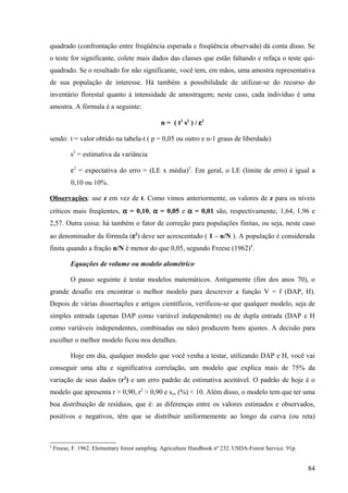 quadrado (confrontação entre freqüência esperada e freqüência observada) dá conta disso. Se
o teste for significante, colete mais dados das classes que estão faltando e refaça o teste qui-
quadrado. Se o resultado for não significante, você tem, em mãos, uma amostra representativa
de sua população de interesse. Há também a possibilidade de utilizar-se do recurso do
inventário florestal quanto à intensidade de amostragem; neste caso, cada indivíduo é uma
amostra. A fórmula é a seguinte:

                                               n = ( t2 s2 ) / ε2

sendo: t = valor obtido na tabela-t ( p = 0,05 ou outro e n-1 graus de liberdade)

           s2 = estimativa da variância

           ε2 = expectativa do erro = (LE x média)2. Em geral, o LE (limite de erro) é igual a
           0,10 ou 10%.

Observações: use z em vez de t. Como vimos anteriormente, os valores de z para os níveis
críticos mais freqüentes, α = 0,10, α = 0,05 e α = 0,01 são, respectivamente, 1,64, 1,96 e
2,57. Outra coisa: há também o fator de correção para populações finitas, ou seja, neste caso
ao denominador da fórmula (ε2) deve ser acrescentado ( 1 – n/N ). A população é considerada
finita quando a fração n/N é menor do que 0,05, segundo Freese (1962)4.

           Equações de volume ou modelo alométrico

           O passo seguinte é testar modelos matemáticos. Antigamente (fim dos anos 70), o
grande desafio era encontrar o melhor modelo para descrever a função V = f (DAP, H).
Depois de várias dissertações e artigos científicos, verificou-se que qualquer modelo, seja de
simples entrada (apenas DAP como variável independente) ou de dupla entrada (DAP e H
como variáveis independentes, combinadas ou não) produzem bons ajustes. A decisão para
escolher o melhor modelo ficou nos detalhes.

           Hoje em dia, qualquer modelo que você venha a testar, utilizando DAP e H, você vai
conseguir uma alta e significativa correlação, um modelo que explica mais de 75% da
variação de seus dados (r2) e um erro padrão de estimativa aceitável. O padrão de hoje é o
modelo que apresenta r > 0,90, r2 > 0,90 e syx (%) < 10. Além disso, o modelo tem que ter uma
boa distribuição de resíduos, que é: as diferenças entre os valores estimados e observados,
positivos e negativos, têm que se distribuir uniformemente ao longo da curva (ou reta)



4
    Freese, F. 1962. Elementary forest sampling. Agriculture Handbook nº 232. USDA-Forest Service. 91p.


                                                                                                          84
 