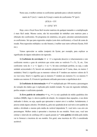 Neste caso, é melhor estimar os coeficientes apelando para o cálculo matricial.

             matriz de Y (nx1) = matriz de X (nxp) x matriz de coeficientes "b" (px1)

                                         (X'X) b = X'Y

                                         b = (X'X)-1 X'Y

         Hoje, com o Excel ficou fácil inverter matrizes de qualquer tamanho e a multiplicação
é mais fácil ainda. Mesmo assim, não há necessidade de trabalhar com matrizes para a
obtenção dos coeficientes. Os programas de estatística, em geral, calculam automaticamente
os coeficientes. Sei que para regressões simples (com dois coeficientes), o Excel dá conta do
recado. Para regressões múltiplas e as não lineares, é melhor usar outro software (Systat, SAS
etc.).

         Vamos aproveitar as saídas (outputs) do Systat, por exemplo, para explicar os
significados de alguns indicadores da regressão.

         1) Coeficiente de correlação => r => a regressão descreve o relacionamento e este
coeficiente mostra o grau de estreiteza que existe entre as variáveis Y e X 1, X2 etc.. Este
coeficiente varia de -1 a +1. Igual a -1 ou +1, há uma correlação perfeita, ou seja, a cada
unidade acrescentada à X, haverá um aumento proporcional em Y (uma, duas, ou menos 2
unidades). Sinal (-) significa que os menores valores de Y tendem aos maiores valores de X
ou vice-versa. Sinal (+) significa que os menores Y tendem aos menores X e os maiores Y
tendem aos maiores X. O teste-t é geralmente utilizado para testar a significância de r.

         2) Coeficiente de determinação => r2 => multiplicado por 100 mostra a percentagem
da variação dos dados que é explicada pelo modelo testado. No caso de regressão múltipla,
prefira sempre o coeficiente ajustado.

         3) Erro padrão de estimativa => syx => é a raiz quadrada da média quadrática dos
resíduos (MQR), logo é o desvio padrão da relação. Ao comparar duas equações, o uso deste
indicador é direto, ou seja, aquela que apresentar o menor erro é a melhor. Isoladamente, é
preciso ainda alguns cálculos. Dividindo syx pela raiz quadrada de n você terá o erro padrão da
média e dividindo o mesmo pela média da variável dependente Y, você terá o seu erro em
percentagem. Melhor ainda é apresentar a incerteza de seu modelo. Neste caso, você tem
estimar o intervalo de confiança (IC) e aquela porção (z * erro padrão) dividida pela média
vai te fornecer a incerteza de seu modelo. Em geral, uma incerteza de 10% é considerada
aceitável.



                                                                                            86
 