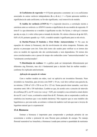 4) Coeficientes de regressão => O Systat apresenta a constante ( a ) e os coeficientes
associados às outras variáveis independentes (b, c, d etc.) => o Systat apresenta também a
significância de cada coeficiente; se for não significante, você removê-lo do modelo.

       5) Análise de variância (ANOVA) => a regressão descreve, a correlação mostra a
estreiteza entre as variáveis e a ANOVA mostra a significância do seu modelo de regressão. O
teste-F é o que determina se o modelo é significante ou não. No Systat, o valor p é o mesmo
que α, ou seja, é o valor crítico para a tomada de decisão. Os valores clássicos de p são 0,01,
0,05 e 0,10; portanto quando o p < 0,01, o modelo testado é significante para os três níveis.

       6) Durbin-Watson D Statistics e First Order Autocorrelation => No caso de
equações de volume (e biomassa), não há envolvimento de séries temporais. Portanto, não
precisa se preocupar com isto. Estes dois testes são usados para verificar se os termos dos
erros no modelo de regressão não são correlacionados e nem dependentes. Os termos dos
erros correlacionados com o passar do tempo são conhecidos como "autocorrelacionados" ou
"serialmente correlacionados".

       7) Distribuição de resíduos => o gráfico pode ser interpretado diferentemente por
diferentes eng florestais, mas ele é fundamental para a decisão final do melhor modelo –
conforme foi explicado anteriormente.

       Aplicação da equação de volume

       Com o melhor modelo em mãos, você vai aplicá-lo em inventários florestais. Num
inventário na Amazônia, para árvores com DAP ≥ 10 cm, você deve utilizar uma parcela de,
no mínimo, 2.500 m2 (10 x 250 m ou 20 x 125 m). Numa parcela deste tamanho, você deve
encontrar entre 100 e 150 indivíduos. Lembre-se que, de acordo com o conceito de intervalo
de confiança (IC), em 95 vezes (se o seu p = 0,05, por exemplo) a sua estimativa estará dentro
do seu IC e em 5 vezes, a estimativa estará fora do IC. Portanto, não se surpreenda e confie na
estatística (na incerteza que o seu modelo declarou). Não esquecer que os seus modelos são
logarítmicos e, por esta razão, ao estimar o volume de madeira você tem que usar o inverso do
logaritmo natural que é a exponencial.

13.4. Biomassa

       Estimar a biomassa é importante para compreender a produção primária de um
ecossistema e avaliar o potencial de uma floresta para produção de energia. No manejo
florestal sustentável na Amazônia, a biomassa é usada para estimar a quantidade de nutrientes



                                                                                                87
 