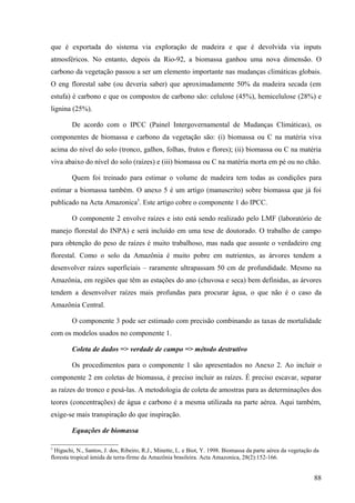 que é exportada do sistema via exploração de madeira e que é devolvida via inputs
atmosféricos. No entanto, depois da Rio-92, a biomassa ganhou uma nova dimensão. O
carbono da vegetação passou a ser um elemento importante nas mudanças climáticas globais.
O eng florestal sabe (ou deveria saber) que aproximadamente 50% da madeira secada (em
estufa) é carbono e que os compostos de carbono são: celulose (45%), hemicelulose (28%) e
lignina (25%).

        De acordo com o IPCC (Painel Intergovernamental de Mudanças Climáticas), os
componentes de biomassa e carbono da vegetação são: (i) biomassa ou C na matéria viva
acima do nível do solo (tronco, galhos, folhas, frutos e flores); (ii) biomassa ou C na matéria
viva abaixo do nível do solo (raízes) e (iii) biomassa ou C na matéria morta em pé ou no chão.

        Quem foi treinado para estimar o volume de madeira tem todas as condições para
estimar a biomassa também. O anexo 5 é um artigo (manuscrito) sobre biomassa que já foi
publicado na Acta Amazonica5. Este artigo cobre o componente 1 do IPCC.

        O componente 2 envolve raízes e isto está sendo realizado pelo LMF (laboratório de
manejo florestal do INPA) e será incluído em uma tese de doutorado. O trabalho de campo
para obtenção do peso de raízes é muito trabalhoso, mas nada que assuste o verdadeiro eng
florestal. Como o solo da Amazônia é muito pobre em nutrientes, as árvores tendem a
desenvolver raízes superficiais – raramente ultrapassam 50 cm de profundidade. Mesmo na
Amazônia, em regiões que têm as estações do ano (chuvosa e seca) bem definidas, as árvores
tendem a desenvolver raízes mais profundas para procurar água, o que não é o caso da
Amazônia Central.

        O componente 3 pode ser estimado com precisão combinando as taxas de mortalidade
com os modelos usados no componente 1.

        Coleta de dados => verdade de campo => método destrutivo

        Os procedimentos para o componente 1 são apresentados no Anexo 2. Ao incluir o
componente 2 em coletas de biomassa, é preciso incluir as raízes. É preciso escavar, separar
as raízes do tronco e pesá-las. A metodologia de coleta de amostras para as determinações dos
teores (concentrações) de água e carbono é a mesma utilizada na parte aérea. Aqui também,
exige-se mais transpiração do que inspiração.

        Equações de biomassa

5
  Higuchi, N., Santos, J. dos, Ribeiro, R.J., Minette, L. e Biot, Y. 1998. Biomassa da parte aérea da vegetação da
floresta tropical úmida de terra-firme da Amazônia brasileira. Acta Amazonica, 28(2):152-166.


                                                                                                                88
 