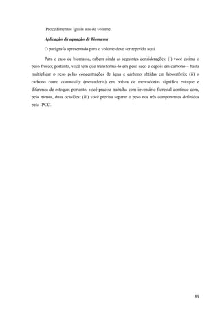 Procedimentos iguais aos de volume.

       Aplicação da equação de biomassa

       O parágrafo apresentado para o volume deve ser repetido aqui.

       Para o caso de biomassa, cabem ainda as seguintes considerações: (i) você estima o
peso fresco; portanto, você tem que transformá-lo em peso seco e depois em carbono – basta
multiplicar o peso pelas concentrações de água e carbono obtidas em laboratório; (ii) o
carbono como commodity (mercadoria) em bolsas de mercadorias significa estoque e
diferença de estoque; portanto, você precisa trabalha com inventário florestal contínuo com,
pelo menos, duas ocasiões; (iii) você precisa separar o peso nos três componentes definidos
pelo IPCC.




                                                                                         89
 