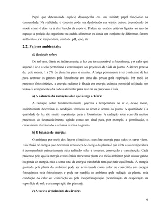 Papel que determinada espécie desempenha em um habitat; papel funcional na
comunidade. Na realidade, o conceito pode ser desdobrado em vários outros, dependendo do
modo como é descrita a distribuição da espécie. Podem ser usados critérios ligados ao uso do
espaço, à posição do organismo na cadeia alimentar ou ainda um conjunto de diferentes fatores
ambientais, ex: temperatura, umidade, pH, solo, etc.

2.2. Fatores ambientais:

       (i) Radiação solar:

       Do sol vem, direta ou indiretamente, a luz que torna possível a fotossíntese, e o calor que
aquece o ar e o solo permitindo a continuação dos processos de vida da planta. A árvore precisa
de, pelo menos, 1 a 2% de plena luz para se manter. A briga permanente é ter o máximo de luz
para acentuar os ganhos pela fotossíntese em cima das perdas pela respiração. Por meio do
processo fotossintético, a energia radiante é fixada em energia química potencial utilizada por
todos os componentes da cadeia alimentar para realizar os processos vitais.

       a) A natureza da radiação solar que atinge a Terra:

       A radiação solar fundamentalmente governa a temperatura do ar e, desse modo,
indiretamente determina as condições térmicas ao redor e dentro da planta. A quantidade e a
qualidade de luz são muito importantes para a fotossíntese. A radiação solar controla muitos
processos do desenvolvimento, agindo como um sinal para, por exemplo, a germinação, o
crescimento direcionado e a forma externa da planta.

       b) O balanço de energia:

       O ambiente por meio dos fatores climáticos, transfere energia para todos os seres vivos.
Este fluxo de energia que determina o balanço de energia da planta e que afeta a sua temperatura
é acompanhado primariamente pela radiação solar e terrestre, convecção e transpiração. Cada
processo pelo qual a energia é transferida entre uma planta e o meio ambiente pode causar ganho
ou perda de energia, mas a soma total da energia transferida tem que estar equilibrada. A energia
ganhada pela planta do ambiente pode ser armazenada como calor ou convertida em energia
fotoquímica pela fotossíntese; e pode ser perdida ao ambiente pela radiação da planta, pela
condução do calor ou convecção ou pela evapotranspiração (combinação da evaporação da
superfície do solo e a transpiração das plantas).

       c) A luz e o crescimento das árvores

                                                                                                9
 