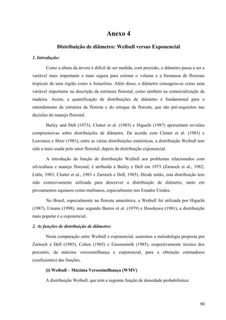 Anexo 4
             Distribuição de diâmetro: Weibull versus Exponencial

1. Introdução:

       Como a altura da árvore é difícil de ser medida, com precisão, o diâmetro passa a ser a
variável mais importante e mais segura para estimar o volume e a biomassa de florestas
tropicais de uma região como a Amazônia. Além disso, o diâmetro consagrou-se como uma
variável importante na descrição da estrutura florestal, como também na comercialização de
madeira. Assim, a quantificação de distribuições de diâmetro é fundamental para o
entendimento da estrutura da floresta e do estoque da floresta, que são pré-requisitos nas
decisões do manejo florestal.

       Bailey and Dell (1973), Clutter et al. (1983) e Higuchi (1987) apresentam revisões
compreensivas sobre distribuições de diâmetro. De acordo com Clutter et al. (1983) e
Lawrence e Shier (1981), entre as várias distribuições estatísticas, a distribuição Weibull tem
sido a mais usada pelo setor florestal, depois da distribuição exponencial.

       A introdução da função de distribuição Weibull aos problemas relacionados com
silvicultura e manejo florestal, é atribuída à Bailey e Dell em 1973 (Zarnoch et al., 1982;
Little, 1983; Clutter et al., 1983 e Zarnoch e Dell, 1985). Desde então, esta distribuição tem
sido extensivamente utilizada para descrever a distribuição de diâmetro, tanto em
povoamentos equianos como multianos, especialmente nos Estados Unidos.

       No Brasil, especialmente na floresta amazônica, a Weibull foi utilizada por Higuchi
(1987), Umana (1998), mas segundo Barros et al. (1979) e Hosokawa (1981), a distribuição
mais popular é a exponencial.

2. As funções de distribuição de diâmetro:

       Nesta comparação entre Weibull e exponencial, usaremos a metodologia proposta por
Zarnoch e Dell (1985), Cohen (1965) e Einsensmith (1985), respectivamente técnica dos
percentis, da máxima verossimilhança e exponencial, para a obtenção estimadores
(coeficientes) das funções.

       (i) Weibull – Máxima Verossimilhança (WMV)

       A distribuição Weibull, que tem a seguinte função de densidade probabilística:




                                                                                            90
 