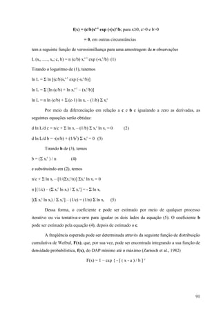 f(x) = (c/b)xc-1 exp (-(x)c/b; para x≥0, c>0 e b>0

                                  = 0, em outras circunstâncias

tem a seguinte função de verossimilhança para uma amostragem de n observações

L (xi, ....., xn; c, b) = n (c/b) xic-1 exp (-xic/b) (1)

Tirando o logaritmo de (1), teremos

ln L = Σ ln [(c/b)xic-1 exp (-xic/b)]

ln L = Σ [ln (c/b) + ln xic-1 – (xic/b)]

ln L = n ln (c/b) + Σ (c-1) ln xi – (1/b) Σ xic

        Por meio da diferenciação em relação a c e b e igualando a zero as derivadas, as
seguintes equações serão obtidas:

d ln L/d c = n/c + Σ ln xi – (1/b) Σ xic ln xi = 0          (2)

d ln L/d b = -(n/b) + (1/b2) Σ xic = 0 (3)

        Tirando b de (3), temos

b = (Σ xic ) / n          (4)

e substituindo em (2), temos

n/c + Σ ln xi – [1/(Σxic/n)] Σxic ln xi = 0

n [(1/c) – (Σ xic ln xi) / Σ xic] = - Σ ln xi

[(Σ xic ln xi) / Σ xic] – (1/c) = (1/n) Σ ln xi     (5)

        Dessa forma, o coeficiente c pode ser estimado por meio de qualquer processo
iterativo ou via tentativa-e-erro para igualar os dois lados da equação (5). O coeficiente b
pode ser estimado pela equação (4), depois de estimado o c.

        A freqüência esperada pode ser determinada através da seguinte função de distribuição
cumulativa de Weibul, F(x), que, por sua vez, pode ser encontrada integrando a sua função de
densidade probabilística, f(x), do DAP mínimo até o máximo (Zarnoch et al., 1982)

                                    F(x) = 1 – exp { - [ ( x - a ) / b ] c




                                                                                          91
 