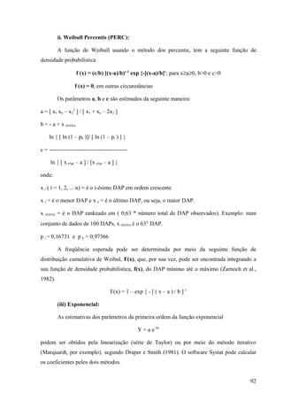 ii. Weibull Percentis (PERC):

              A função de Weibull usando o método dos percentis, tem a seguinte função de
densidade probabilística

                      f (x) = (c/b) [(x-a)/b)c-1 exp {-[(x-a)/b]c; para x≥a≥0, b>0 e c>0

                     f (x) = 0, em outras circunstâncias

              Os parâmetros a, b e c são estimados da seguinte maneira:

a = [ x1 xn – x22 ] / [ x1 + xn – 2x2 ]

b = - a + x (0,63n)

      ln { [ ln (1 – pk )]/ [ ln (1 – pi ) ] }

c = -----------------------------------------

       ln { [ x n*pk – a ] / [x n*pi – a ] }

onde:

x i ( i = 1, 2, ... n) = é o i-ésimo DAP em ordem crescente

x 1 = é o menor DAP e x n = é o último DAP, ou seja, o maior DAP.

x   (0,63n)   = é o DAP rankeado em ( 0,63 * número total de DAP observados). Exemplo: num
conjunto de dados de 100 DAPs, x (0,63n) é o 63° DAP.

p i = 0,16731 e p k = 0,97366

              A freqüência esperada pode ser determinada por meio da seguinte função de
distribuição cumulativa de Weibul, F(x), que, por sua vez, pode ser encontrada integrando a
sua função de densidade probabilística, f(x), do DAP mínimo até o máximo (Zarnoch et al.,
1982).

                                       F(x) = 1 – exp { - [ ( x – a ) / b ] c

              (iii) Exponencial:

              As estimativas dos parâmetros da primeira ordem da função exponencial

                                                    Y = a e bx

podem ser obtidos pela linearização (série de Taylor) ou por meio do método iterativo
(Marquardt, por exemplo), segundo Draper e Smith (1981). O software Systat pode calcular
os coeficientes pelos dois métodos.


                                                                                           92
 